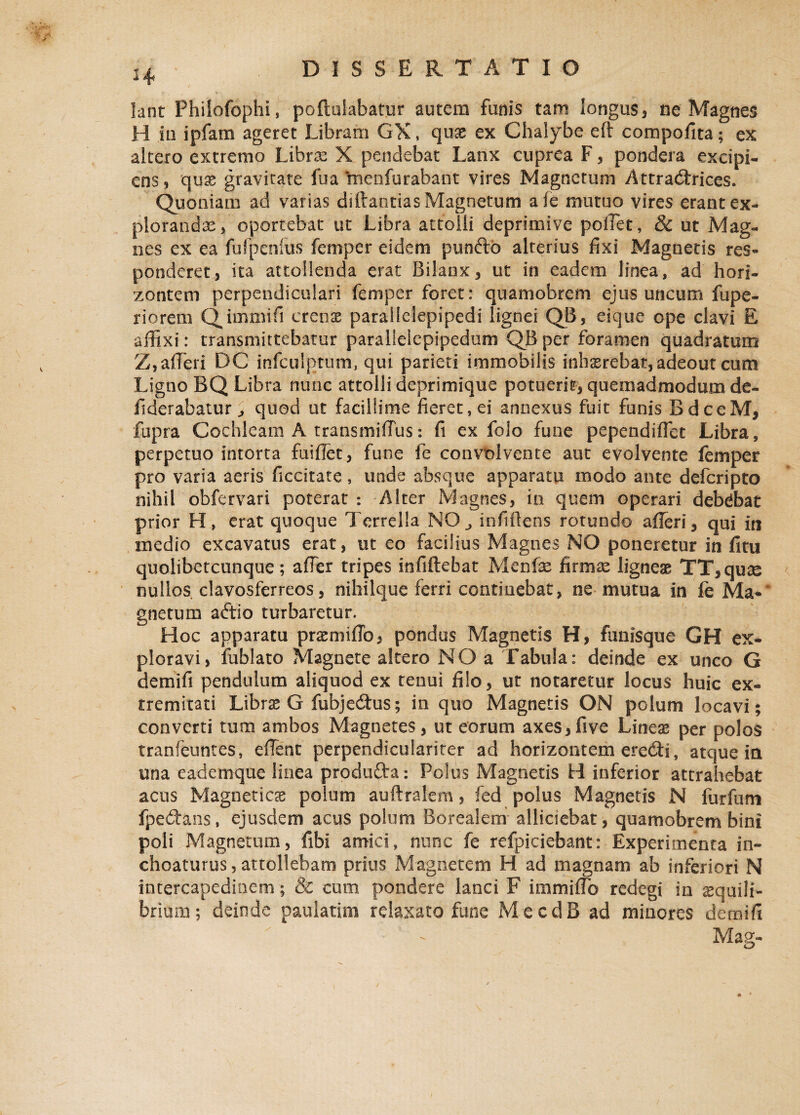 H lant Philofophi, poftuiabatur autem funis tam longus, ne Magnes H in ipfam ageret Libram GX, quas ex Chalybe eft compofita; ex altero extremo Libras X pendebat Lanx cuprea F, pondera excipi¬ ens, quas gravitate fua Ynenfurabant vires Magnetum Attradrices. Quoniam ad varias diftantias Magnetum afe mutuo vires erant ex¬ plorandas, oportebat ut Libra attolli deprimive pollet, 8c ut Mag¬ nes ex ea fufpenlus femper eidem pundo alterius fixi Magnetis res¬ ponderet, ita attollenda erat Bilanx, ut in eadem linea, ad hori- zontem perpendiculari femper foret: quamofarem ejus uncum fupe- riorem Qimmifi crenae parallelepipedi lignei QB, eique ope clavi E affixi: transmittebatur paralielepipedum QB per foramen quadratum Z,affieri DC infculptum, qui parieti immobilis inhaerebat, adeout cum Ligno BQ Libra nunc attolli deprimique potuerit, quemadmodum de- fiderabatur j quod ut facillime fieret, ei annexus fuit funis BdceM, fupra Cochleam A transmiffus: fi ex folo fune pependiffet Libra, perpetuo intorta fuiffet, fune fe convolvente aut evolvente femper pro varia aeris ficcitate, unde absque apparatu modo ante defcripto nihil obfervari poterat : Alter Magnes, in quem operari debebat prior H, erat quoque Terrella NO, infiflens rotundo afferi, qui iti medio excavatus erat, ut eo facilius Magnes NO poneretur in fitu quolibetcunque; affer tripes infiftebat Menfe firmas ligneae TT,quse nullos clavosferreos, nihilque ferri contiuebat, ne mutua in fe Ma¬ gnetum adio turbaretur. Hoc apparatu praemiffo, pondus Magnetis H, funisque GH ex¬ ploravi, fublato Magnete altero NO a Tabula: deinde ex unco G demifi pendulum aliquod ex tenui filo, ut notaretur locus huic ex¬ tremitati Librae G fubjedus; in quo Magnetis ON polum locavi ; converti tum ambos Magnetes, ut eorum axes,five Lineae per polos tranfeuntes, effent perpendiculariter ad horizontem eredi, atque in una eademque linea produ&a: Polus Magnetis H inferior attrahebat acus Magneticae polum auftralem, fed polus Magnetis N furfum fpedans, ejusdem acus polum Borealem alliciebat, quamobrem bini poli Magnetum, fibi amici, nunc fe refpiciebant: Experimenta in» choaturus, attollebam prius Magnetem H ad magnam ab inferiori N intercapedinem; & cum pondere lanci F immiflo redegi in aequili¬ brium; deinde paulatim relaxato fune MecdB ad minores demifi Mag-