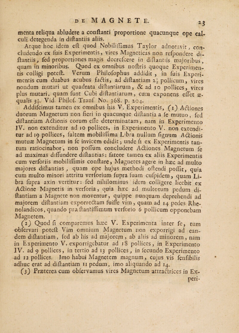 menta reliqua abludere a conflanti proportione quacunque ope cal¬ culi detegenda in diftantiis aliis. Atque hoc idem eft quod Nobili ffimus Taylor adnotavit , con¬ cludendo ex luis Experimentis, vires Magneticas non refpondere di- ftantiis j fed proportiones magis decrefcere in diftantiis majoribus, quam in minoribus. Quod ex omnibus noftris quoque Experimen¬ tis colligi poteft. Verum Phiiofophus addidit , in fuis Experi¬ mentis cum duabus acubus fadis, ad diftantiam z~ pollicum, vires nondum mutari ut quadrata diftantiarura, & ad io pollices, vires plus mutari» quam funt Cubi diftantiarum, cura exponens cftct x- qualis 3^. Vid. Pbilof. Tranf. No. 368. p. 204,, Addifcimus tamen ex omnibus his V. Experimentis, (i') Adiones duorum Magnetum 0011 fieri in quacunque diftantia a fe mutuo, feci diftantiam Adionis eorum ede determinatam, nam in Experimento IV. non extenditur ad 10 pollices, in Experimento V. non extendi¬ tur ad 19 pollices, faltem mobilifilma Libra nulluin Agnum Adionis mutuas Magnetum in fe invicem edidit > unde fi ex Experimentis tan¬ tum ratiocinabor, non polium concludere Adiones Magnetum fe ad maximas diffundere diflantias : fateor tamen ex aliis Experimentis cum verforiis mobiliffimis conflare, Magnetes agere in h^c ad multo majores diflantias,, quam ope hujus methodi oftendi poflit, quia cum multo minori attritu verforium fupra luam cufpidem, quam Li¬ bra fupra axin vertitur: fed nihilominus idem colligere licebit ex Adione Magnetis m verforia, quia hxc ad multorum pedum di¬ ftantiam a Magnete non moventur, quippe nunquam deprehendi ad majorem diftantiam exporredam fu i fle vim, quam ad 14 pedes Rhe- nolandicos, quando prxftantifljmum verforio 6 pollicum opponebam Magnetem. (2) Quod fi comparemus hxc V. Experimenta inter fe, tum obfervari poteft Vim omnium Magnetum non exporrigi ad ean¬ dem diftantiam, fed ab his ad majorem , ab aliis ad minorem, nam in Experimento V. exporrigebatur ad 18 pollices, in Experimento IV. ad 9 pollices, in tertio ad 13 pollicesin fecundo Experimento ad 12 pollices. Imo habui Magnetem magnum, cujus vis fenfibilis adhuc erat ad diftantiam 11 pedum, imo aliquando ad 14. (3) Praeterea cum obfervamus vires Magnetum attradrlces in Ex- ' ' : r ' / peri-