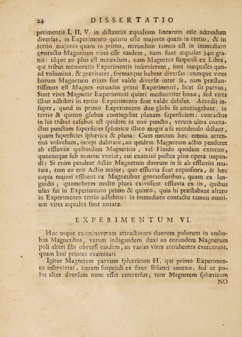 2+ perimentis I, II» V. in diftantiis aequalium linearum eile admodum diverfas, in Experimento quinto efte majores quam in tertio, & ia tertio majores quam in primo, mirandum tamen eft in immediato contadu Magnetum vires die easdem nam funt aequales 340 gra¬ nis: idque eo plus eft mirandum, cum Magnetes fuspenfi ex Libra, qui tribus memoratis Experimentis infervierunt ^ iunt inaequales quo¬ ad volumina, & gravitates formasque habent diverfas: cumque vires horum Magnetum etiam fint valde diverfas inter fe, nam 'prxftan- fidimus eft Magnes rotundus primi Experimenti, licet fit parvus j Sunt vires Magnetis Experimenti quinti mediocriter bonas* fed vires illius adhibiti in tertio Experimento funt valde debiles. Accedit in- fuper, quod in primo Experimento duo globi fe contingebant, ia tertio & quinto globus contingebat planam fuperficiem: contadus in his tribus cafubus eft quidem ia uno pundo, verum ultra conta¬ dus pundum fuperficies fphamcse illico magis a fe recedendo diftantj quam fuperficies fphaprica & plana: Cum mecum haec omnia atten¬ tius volvebam, incepi dubitare,an quidem Magnetum adio penderet ab effluviis quibusdam Magneticis , vei Fluido quodam externo, quocunque fub nomine veniat 5 cui examini poftea plus operae impen¬ di : Si enim pendeat Adio Magnetum duorum in <e ab effluviis mu¬ tuis, tum eo erit Adio tnajor, quo effluvia funt copiofiora, & haec copia majori effluent ex Magnetibus generofioribus, quam ex lan¬ guidis } quamobrem multo plura exi vident effluvia ex iis., quibus ufus fui in Experimento primo & quinto, quia hi praeflabant altero in Experimento tertio adhibito: in immediato contadu tamen omni¬ um vires aequales funt notatae. EXPERIMENTUM VL H uc usque examinaveram attradiones duorum polorum in ambo¬ bus Magnetibus ^ verum indagandum duxi an eorundem Magnetum poli alteri fibi obverfi easdem , an varias vires attrahentes exercerent, quam bini priores examinati. Igitur Magnetem parvum fphaericum H, qui primo Experimen¬ to infervierat, iterum fuspendi ex fune Bilanci annexo, fed ut po¬ lus alter deorfum nunc elfet converfus j tum Magnetem fphsericum NO