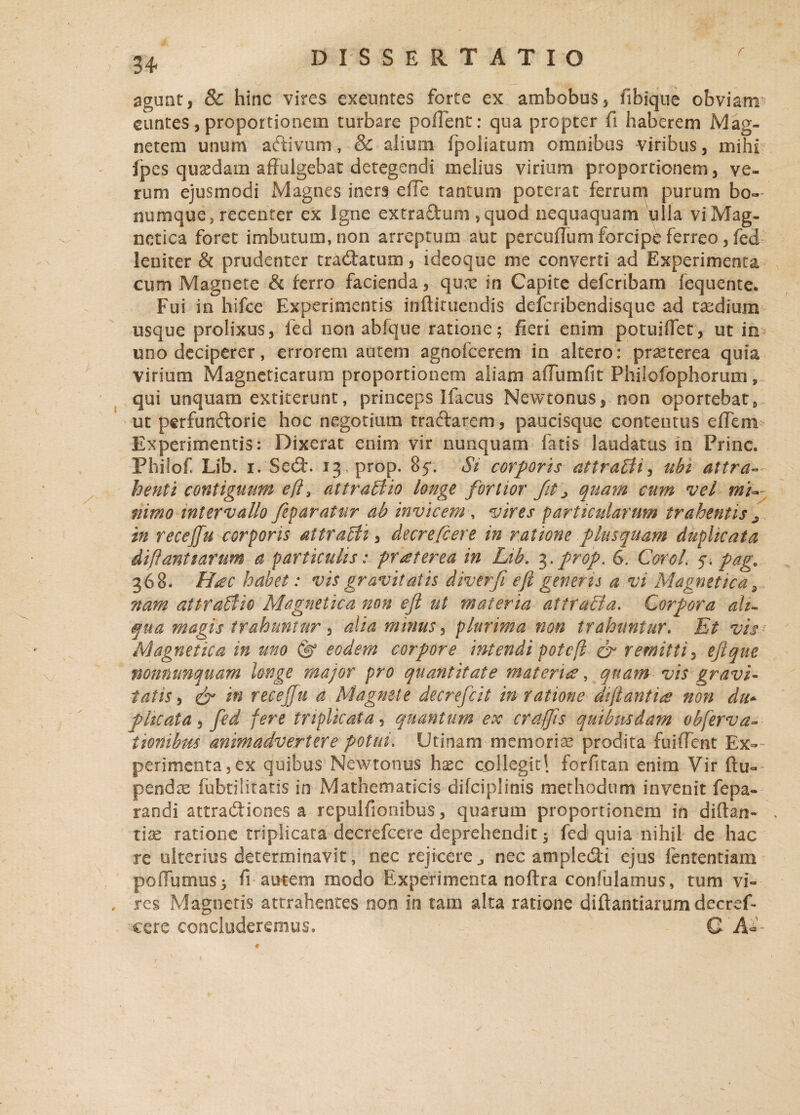 f agunt, & hinc vires exeuntes forte ex ambobus, fibique obviam euntes,proportionem turbare polient: qua propter fi haberem Mag¬ netem unum aftivum, & alium fpoliatum omnibus viribus, mihi fpes quaedam affulgebat detegendi melius virium proportionem, ve¬ rum ejusmodi Magnes iners effe tantum poterat ferrum purum bo¬ numque, recenter ex Igne extradum squod nequaquam ulla viMag- netica foret imbutum, non arreptum aut pereulTum forcipe ferreo, fed leniter h prudenter tradatum, ideoque me converti ad Experimenta cum Magnete & ferro facienda, quoe in Capite defcribam fequente. Fui in hifce Experimentis inftiruendis defcribendisque ad taedium usque prolixus, fed non abfque ratione; fieri enim potuiflet, ut in uno deciperer, errorem autem agnofeerem in altero: praeterea quia virium Magneticarum proportionem aliam aflumfit Phifofophorum, qui unquam extiterunt, princeps Ifacus Newtonus, non oportebat , ut perfunctorie hoc negotium traftarem, paucisque contentus efiem Experimentis: Dixerat enim vir nunquam fatis laudatus iri Prine. Phiiof Lib. i. Sed. 13, prop. 85’. Si corporis attraBi, ubi attra¬ henti contiguum efi 3 attractio longe fortior fit > quam cum vel mi¬ nimo intervallo jeparatur ab invicem , vires particularum trahentis ^ in recejfu corporis attraBi, decrefcere in ratione plusquam duplicata diflantiarum a particulis: praeterea in Lib. 3.prop. 6. Corol. 5. pagc 368. H£C habet: vis gravitatis diverfi efi generis a vi Magnetica 9 nam attraBio Magnetica non efi ut materia atiraBa. Corpora ali¬ qua magis trahuntur, alia minus, plurima non trahuntur. Et vis Magnetica in uno (g eodem corpore intendi potefi & remitti, eftque mnnunquam Unge major pro quantitate materies, quam vis gravi¬ tatis, & recejfu a Magnete decrefcit m ratione di flantia non du+ plicata, fed fere triplicata, quantum ex craffis quibusdam obferva- ttonibm animadvertere potui, Utinam-memoriae prodita fuiiTent Ex¬ perimenta, ex quibus Newtonus hxc collegit 1 forfitan enim Vir ftu- pendse fubtilitatis in Mathematicis difciplinis methodum invenit fepa- randi attradiones a repulfionibus, quarum proportionem in diftan- . tiae ratione triplicata decrefcere deprehendit 3 fed quia nihil de hac re ulterius determinavit, nec rejicere j nec ampledi ejus fententiam poffumus 3 fi autem modo Experimenta noftra confulamus, tum vi¬ res Magnetis attrahentes non in tam alta ratione diftantiarum decref¬ cere concluderemus. ■ V ? Q