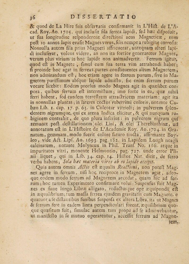 & quod de La Hire fuis obfertatis confirmavit in L5HifL de 'L*A- cad. Roy.^Ao. 1705. qui inclufit fila ferrea lapidi, fed hxc difpofuit, ut fua longitudine refponderent diredioni acus Magneticas tum poft 10 annos lapis evafit Magnes verus, filis nempe a rubigine cofrofis: Nonnulla autem fila prius Magneti affricuerat , antequam alteri lapi¬ di incluferat, volens videre, an non ita fortior generaretur Magnes, verum plus virium in hoc lapide non animadvertit. Ferrum igitur, quod eft in Magnete , fimul cum fua terra vim attrahendi habet ; fi proinde hoc agat in ferreas partes conftituentes alium Magnetem , non admirandum eft, hoc etiam agere in ferrum purum, five in Ma¬ gnetem puriflimum abfque lapide admifto, fic enim ferrum purum vocare licebit: Eodem prorfus modo Magnes agit in quaslibet cor¬ pora, quibus ferrum eft intermiftum* imo forte in ea, quas nihil ferri habent, fed eandem terreftrem attradricem materiam: agit ita in nonnullas plantas; in lateres codos ruberrimi coloris, notante Ca- b^o Lib. 1. cap. 17. p. 63. in Colcotar vitrioli; in pulverem fplen- dentem nigrumque, qui ex arena Indica elicitur, 8c qui nunquam ru- biginem contrahit,, de quo plura inferius : in pulverem nigrum qui remanet poft deftillationem;olei Lini, & olei Therebinthinas, uti annotatum eft in L*Hiftoire de L^cademie Roy. Ao. 1704. in Gra¬ natum, gemmam , modo fuerit colore faturo tinda, affirmante Boy- leo, vide Ad Lipf. Ao. 1693. pag. 182, in Lapidem Lough neagli ealcjnatum, notante Molyneux in PhiL Tranf No. 166, atqueln impuritates vitri, monente Helmontio, pag. 727. unde error Pli¬ nii liquet , qui in Lib. 34. cap. 14. Hiftor. Nat, dicit, de ferro verba habens* Sola h&c materia vires ah eo lapide accipit* Quia autem omnis A SI io eft squalis Rea&ioni, non potefl: Mag¬ nes agere in ferrum, nifi hoc reciproce in Magnetem agat, adeo- que eodem modo ferrum ad Magnetem accedat, quam hic ad fer¬ rum; hoc tamen Experimento confirmare volui: Suspenfus fuit Mag¬ nes ex fune longo Librafe alligato, redudusque ope aequipondii eft in asqualibrium;tum mafTa ferrea ejusdem gravitatis cum Magnete, e quatuor a le diftantibus funibus fuspenfa ex altera Libra* ita ut Magnes & ferrum fere in eadem linea perpendiculari forent, aequilibrium quo¬ que quasfitum fuit* furmlac autem tam prope ad fe admovebantur, ut manifefto ia fe mutuo operarenturacceffit ferrum ad Magne¬ tem*