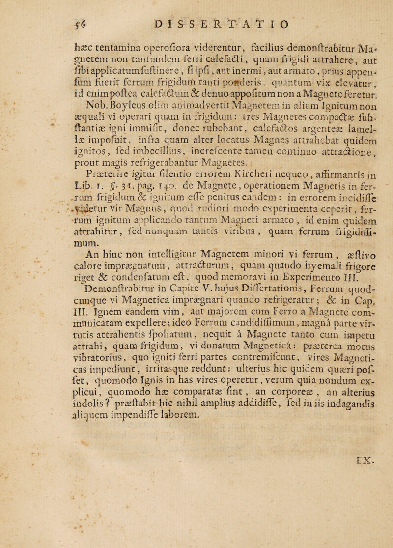 h3tc tentamina operofiora viderentur, facilius demonftrabitur gnetem non tantundem ferri calefaCH, quam frigidi attrahere, aut iibi applicatumfuftinere, fi ipfi, aut inermi , aut armato, prius appen- fum fuerit ferrum frigidum tanti ponderis, quantum vix elevatur, i d enim poftea calefadtum & denuo appofitum no 11 a Magnete feretur, Nob.Boyleus olim animadvertit Magnetem in alium Ignitum non se quali vi operari quam in frigidum: tres Magnetes compacte fuh- ftantiae igni immifit, donec rubebant, calefactos argenteas lamel- lae impofuit, infra quam alter locatus Magnes attrahebat quidem ignitos, fed.imbecillius, increfcente tamen continuo attractione , prout magis refrigerabantur Magnetes. Praeterire igitur filentio errorem Kircheri nequeo , affirmantis in Lib. r. §. 31. pag. 140. de Magnete , operationem Magnetis in fer¬ rum frigidum & ignitum efle penitus eandem : in errorem in eidi/Te ,videtur vir Magnus , quod rudiori modo experimenta ceperit, fer¬ rum ignitum applicando tantum Magneti armato , id enim quidem attrahitur, fed nunquam tantis viribus , quam ferrum frigidiffi- mum. An hinc non intelligitur Magnetem minori vi ferrum , xttivo calore impraegnatuiii , attracturum, quam quando hyemali frigore riget & condenfatum eft, quod memoravi in Experimento III. Demonftrabitur in Capite V. hujus Diffiertationis, Ferrum quod¬ cunque vi Magnetica impraegnari quando refrigeratur; & in Cap. III. I gnem eandem vim, aut majorem cum ferro a Magnete com¬ municatam expellere; ideo Ferrum candidiffimum, magna parte vir¬ tutis attrahentis fpoliatum, nequit a Magnete tanto cum impetu attrahi, quam frigidum, vi donatum Magnetica: praeterea motus vibratorius, quo igniti ferri partes contremifcunt, vires Magneti¬ cas impediunt, irritasque reddunt: ulterius hic quidem quaeri pof- fet, quomodo Ignis in has vires operetur, verum quia nondum ex¬ plicui, quomodo hae comparatae fint, an corporeae, an alterius indolis? praedabit hic nihil amplius addidiffe, fed in iis indagandis aliquem impendiffe laborem. EX-