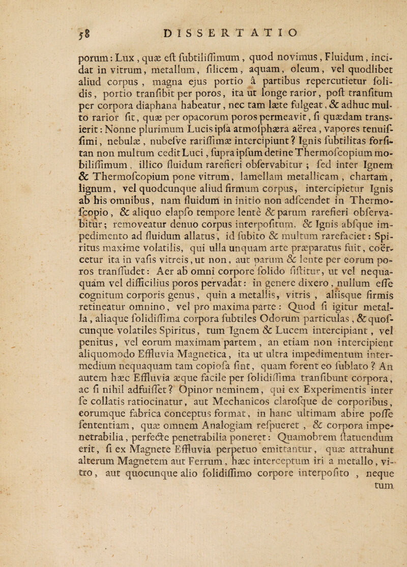 porum: Lux , quae eft fubtiliffimum, quod novimus, Fluidum, inci¬ dat in vitrum, metallum, filicem, aquam, oleum, vel quodlibet aliud corpus , magna ejus portio a partibus repercutietur foli- dis , portio tranfibit per poros, ita ut longe rarior, poft tranfitum per corpora diaphana habeatur, nec tam laete fulgeat, & adhuc mub to rarior fit, quae per opacorum poros permeavit, fi quaedam trans¬ ierit : Nonne plurimum Lucis ipia atmofphaera aerea, vapores tenuif- fimi, nebulae, nubelve rariffimae intercipiunt ? Ignis lubtilitas forfi- tan non multum cedit Luci, fupraipfum detine Thermofcopiummo- bilifiimum, illico fluidum rarefieri obfervabitur ; fed inter Ignem & Thermofcopium pone vitrum, lamellam metallicam , chartam, lignum, vel quodcunque aliud firmum corpus, intercipietur Ignis ab his omnibus, nam fluidum in initio non adfcendet in Thermo- fcopio , & aliquo elapfo tempore lente & parum rarefieri obferva¬ bitur; removeatur denuo corpus interpofitum, & Ignis abfque im¬ pedimento ad fluidum allatus, id fubito & multum rarefaciet: Spi¬ ritus maxime volatilis, qui ulla unquam arte praeparatus fuit, coer¬ cetur ita in vafis vitreis,ut non, aut parum & lente per eorum po¬ ros tranfludet: Aer ab omni corpore folido fiftitur, ut vel nequa¬ quam vel difficilius poros pervadat: in genere dixero, nullum e fle cognitum corporis genus, quin a metallis, vitris, aliisque firmis retineatur omnino, vel pro maxima parte : Quod fi igitur metal¬ la , aliaque folidiflixna corpora fubtiles Odorum particulas , &quof- cunque volatiles Spiritus, tum Ignem & Lucem intercipiant, vel penitus, vel eorum maximam partem , an etiam non intercipient aliquomodo Effluvia Magnetica, ita ut ultra impedimentum inter¬ medium nequaquam tam copiofa fint, quam forent eo fublato ? An autem haec Effluvia aeque facile per folidiflima tranfibunt corpora, ac fi nihil adfuiflet? Opinor neminem, qui ex Experimentis inter fe collatis ratiocinatur, aut Mechanicos clarofque de corporibus, eorumque fabrica conceptus format, in hanc ultimam abire pofle lentendam, quae omnem Analogiam refpueret , & corpora impe¬ netrabilia , perfedte penetrabilia poneret: Quamobrem ftatuendum erit, fi ex Magnete Effluvia perpetuo emittantur, quae attrahunt alterum Magnetem aut Ferrum, haec interceptum iri a metallo, vi¬ tro , aut quocunque alio folidiflimo corpore interpofito , neque tum