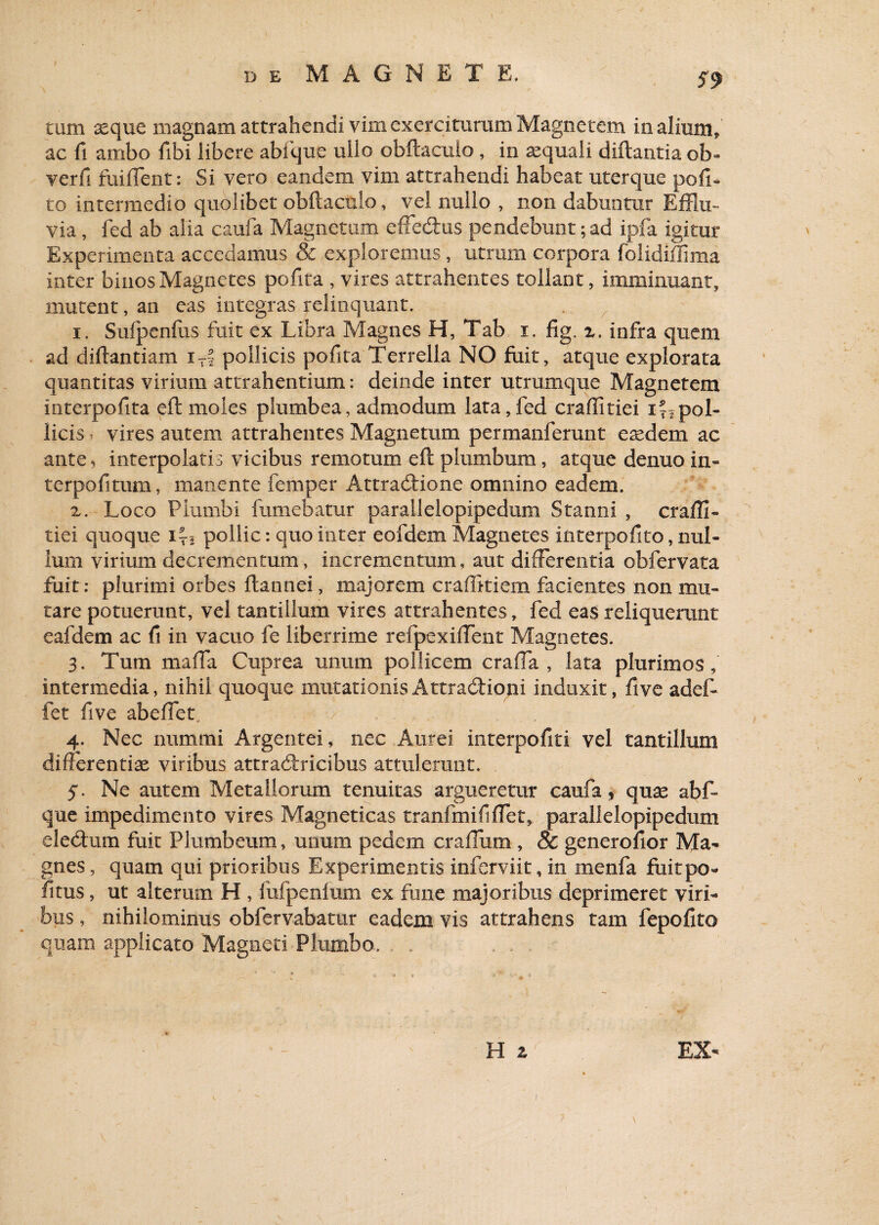 tum seque magnam attrahendi vim exerciturum Magnetem in alium* ac fi ambo fibi libere abi que ullo obftacuio , in asquali diftantia ob- verfi fuiffent: Si vero eandem vim attrahendi habeat uterque poli¬ to intermedio quolibet obftacuio, vel nullo , non dabuntur Efflu¬ via , fed ab alia caufa Magnetum effedfus pendebunt ;ad ipfa igitur Experimenta accedamus & exploremus , utrum corpora folidiffima inter binos Magnetes pofita , vires attrahentes tollant, imminuant, mutent, an eas integras relinquant. i. Sufpenftis fuit ex Libra Magnes H, Tab i. fig. z. infra quem ad diftantiam i-f pollicis pofita Terrella NO fuit, atque explorata quantitas virium attrahentium: deinde inter utramque Magnetem interpofita eft moles plumbea, admodum lata,fed craffitiei i~2pol¬ licis , vires autem attrahentes Magnetum permanferunt eaedem ac ante> interpolatis vicibus remotum eft plumbum, atque denuo in- terpofitum, manente femper Attradtione omnino eadem. z. Loco Plumbi fumebatur parallelopipedum Stanni , craffi¬ tiei quoque i-i pollic: quo inter eofdem Magnetes ititerpofito, nul¬ lum virium decrementum, incrementum, aut differentia obfervata fuit; plurimi orbes ftannei, majorem craffitiem facientes non mu¬ tare potuerant, vel tantillum vires attrahentes, fed eas reliquerunt eafdem ac fi in vacuo fe liberrime refpexiffent Magnetes. 3. Tum maffa Cuprea unum pollicem craffa , lata plurimos, intermedia, nihil quoque mutationisAttradHopi induxit, five adef- fet five abeffet. 4. Nec nummi Argentei, nec Aurei interpofiti vel tantillum differentiae viribus attradiricibus attulerant. 5. Ne autem Metallorum tenuitas argueretur caufa, quae abf- que impedimento vires Magneticas tranfmififfet, parallelopipedum eledtum fuit Plumbeum, unum pedem craffiim , & generofior Ma¬ gnes , quam qui prioribus Experimentis inferviit, in menfa fuitpo- litus, ut alterum H , fufpenfum ex fune majoribus deprimeret viri¬ bus , nihilominus obfervabatur eadem vis attrahens tam fepofito quam applicato Magneti Plumbo. H a EX- 1