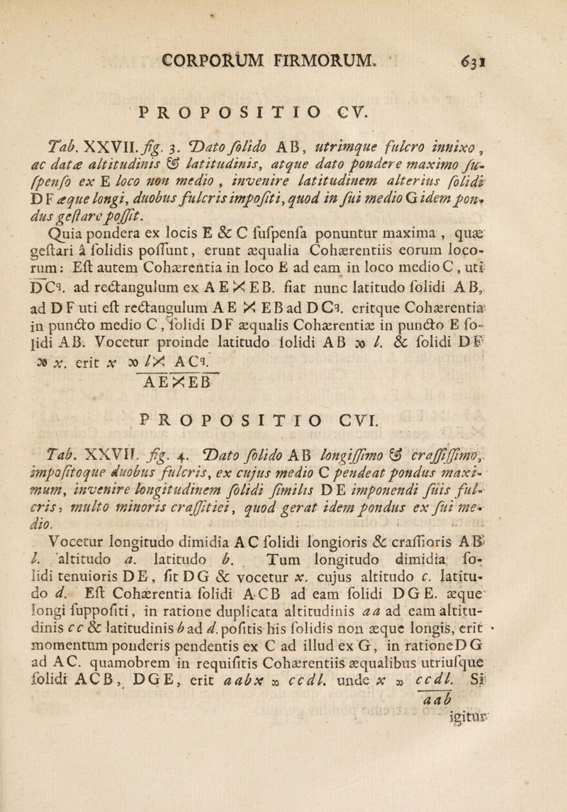 'PROPOSITIO C V. Tab. XXVlI.feg. 3. *Dato folido AB, utrimque fulcro innixo \ dc dat# altitudinis & latitudinis, atque dato pondere maximo fu~ fpenfo ex E loco non medio , invenire latitudinem alterius (olidi DF a que longi, duobus fulcris impofeti, quod in fui medio G idem pon- dus geftare pofft. Quia pondera ex locis E & C fufpenfa ponuntur maxima , quae geftari i folidis poliunt, erunt aequalia Cohaerentiis eorum loco- rum: Eft autem Cohaerentia in loco E ad eam in loco medio C , uti DCl ad rediangulum ex A E X EB. fiat nunc latitudo folidi AB, ad D F uti eft redtangulum A E X E B ad D Gi. eritque Cohaerentia I11 pundto medio C, folidi DF aqualis Cohaerentiae in pundto E io- pidi AB. Vocetur proinde latitudo Iolidi AB 00 L & folidi DE x. erit x 20 /X ACl A E X E fiT* PROPOSITIO cn Tab. XXVII. fig. 4. 7)ato folido AB longifftmo & craffiffnmr impofitoque duobus fulcris, ex cujus medio C pendeat pondus maxi¬ mum > invenire longitudinem folidi femihs D E imponendi fetis fid¬ eris > multo minoris crajfetiei, quod gerat idem pondus ex fui me¬ dio. ’ ■ ' - Vocetur longitudo dimidia AC folidi longioris & crailioris AB' l. altitudo a. latitudo b. Tum longitudo dimidia fo¬ lidi tenuioris D E, fit DG & vocetur x. cujus altitudo c. latitu¬ do d. Eft Cohaerentia folidi ACB ad eam folidi DGE. aeque longi fuppofiti, in ratione duplicata altitudinis a a ad eam altitu¬ dinis cc & latitudinis b ad d. pofitis his folidis non aeque longis, erit * momentum ponderis pendentis ex C ad illud ex G , in rationeDG ad AC. quamobrem in requifitis Cohaerentiis aequalibus utriufque iolidi ACB, DGE, erit aabx » ccdl, unde x » ccdl. SI a ab