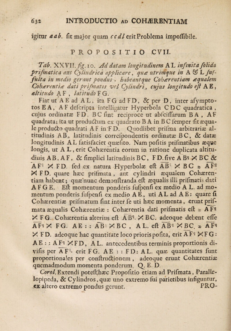 igitur aab. fit major quam ccdl erit Problema impofiibile. r ’ • ; * JU- ' N '* PROPOSITIO CVIL Tab. XXV!?. fig. io, j4ddatam longitudinem A L infinita f olida frifmatica ani Cylindrica applicare, qua utrimque in A & L Juf- fulta in medio gerant pondus > habeantque Coharentiam aqualem Coh arentia dati prifmatts vel Cylindri, cujus longitudo e fi A E * altitudo A F , latitudo F G. Fiat ut A E ad A L, ita F G ad F D, 8c per D, inter afympto- tos EA, AF defcripta inteiligatur Hyperbola CDC quadratica , cujus ordinate FD, BC fint reciproce ut abfciffarum B A , AF quadrata; ita ut producum ex quadrato B A in B C femper fit aqua¬ le produdo quadrati AF in F D. Quodlibet prifma arbitrariae al¬ titudinis AB, latitudinis correfporidentis ordinate BC, & datae longitudinis AL fatisfaciet qusefito. Nam politis prifmatibus aeque longis, ut A L, erit Cohamentia eorum in ratione duplicata altitu¬ dinis AB, AF, & fimpliei latitudinis BC, FD.five AB^ X BC & AF1 X FD. fed ex natura Hyperbolae eft AB1 X BC » AF- X F D, quare hsec prifmata , aut cylindri aequalem Cohaeren¬ tiam habent; quae nunc demonftranda eft aequalis illi prifmatis diti A F G E. Eft momentum ponderis fufpenfi ex medio A L. ad mo¬ mentum ponderis fufpenfi ex medio A E, uti AL ad A E: quare fi Cohaerentiae prifmatum fint inter fe uti haec momenta, erunt prif¬ mata aequalis Cohaerentiae : Cohaerentia dati prifmatis eft do AF^ X F G. Cohaerentia alterius eft A Bq. X B C. adeoque debent efie AFS x FG* AE : : AB^XBC, A L. eft ABq X BC. » X FD. adeoque hac quantitate loco priorispofita, erit A Fq XFG: A E : : A X F D, AL. antecedentibus terminis proportionis di- vifis per A Fq- erit FG. A E : : FD: AL. quae quantitates funt proportionales per conftrucftionem , adeoque erunt Cohaerentiae quemadmodum momenta ponderum Q. E. D. Corel. Extendi poteftjhaec Propofitio etiam ad Prifmata, ParalLe- lopipeda, & Cylindros, quae uno extremo fui parietibus infiguntur, ex altero extremo pondus gerunt. PRO-