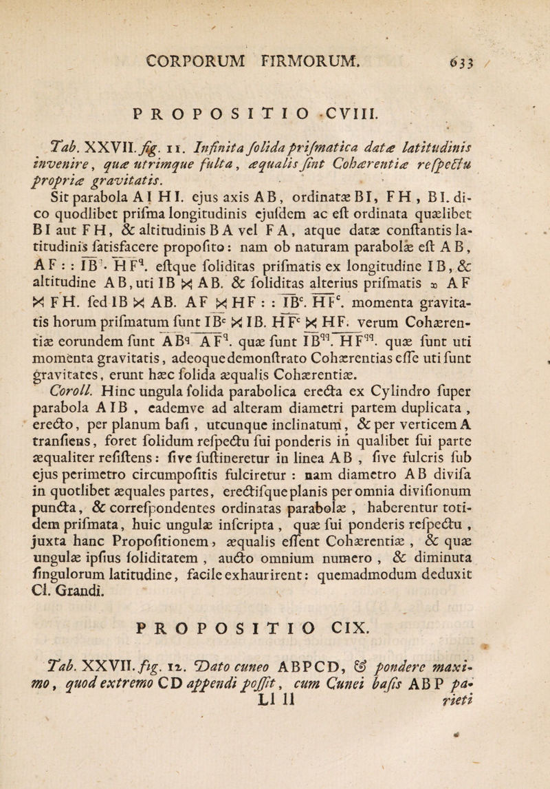 PROPOSITIO -CYIII. “ - # Tab. XXVII.fig. ii. Infinita folida prijmatica data latitudinis invenire, qua utrimque fulta, aqualis Jlnt Coharentia refpellu propria gravitatis. Sit parabola AI HI. ejus axis AB, ordinatae BI, FH, BL di¬ co quodlibet prifma longitudinis cjuldem ac eft ordinata quaelibet BlautFH, & altitudinis B A vel FA, atque datae conflantis la¬ titudinis fatisfacere propofito: nam ob naturam parabolae eft AB, AF : : IB • HFq. eftque foliditas prifmatis ex longitudine IB, & altitudine AB,uti IB X AB. & foliditas alterius prifmatis x AF X F H. fed IB X AB. AF X HF : : IBC. HFC. momenta gravita- tis horum prifmatum funt IBC X IB. H Fc X HF. verum Cohaeren¬ tiae eorundem funt ABs AFq. quae funt IBqq. HFqq. quae funt uti momenta gravitatis, adeoquedemonftrato Cohaerentias effe uti funt gravitates, erunt haec folida aequalis Cohaerentiae. Coroll. Hinc ungula folida parabolica eredta ex Cylindro fuper parabola A IB , cademve ad alteram diametri partem duplicata , eredto, per planum bafi , utcunque inclinatum, & per verticem A tranfiens, foret folidum refpedtu fui ponderis in qualibet fui parte aequaliter refiflens: fi ve fuflineretur in linea AB , five fulcris fub ejus perimetro circumpofitis fulciretur : nam diametro A B divifa in quotlibet aequales partes, ere&ifqueplanis per omnia divifionum pundta, & correfpondentes ordinatas parabolae, haberentur toti¬ dem prifmata, huic ungulae inferipta , quae fui ponderis refpedtu , juxta hanc Propofitionem 5 aequalis effient Cohaerentiae , & quae ungulae ipfius foliditatem , au6to omnium numero , & diminuta fingulorum latitudine, facile exhaurirent: quemadmodum deduxit Cl. Grandi. PROPOSITIO CIX. Tab. XXVII. fig. iz. TIato cuneo ABPCD, pondere maxi¬ mo , quod extremo CD appendi poJJit, cum Cunei bafis AB P pa*