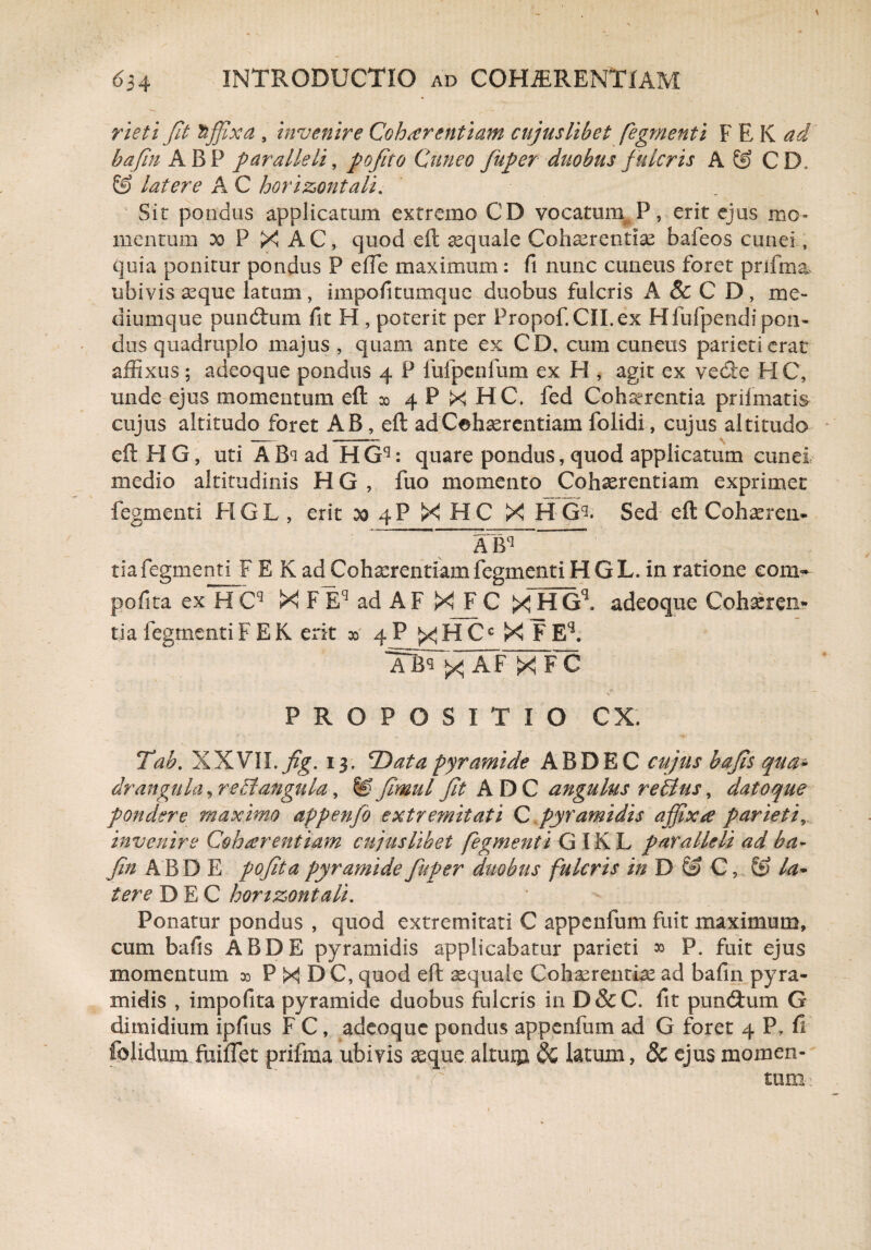 rieti fit mffixa , invenire Cohaerentiam cujuslibet fegmenti F E K ad bafim ABP paralleli, pofito Cuneo fuper duobus fulcris A & CD, & latere A C horizontali. Sit pondus applicatum extremo CD vocatum P, erit ejus mo¬ mentum x P X AC, quod eft aequale Cohaerentiae bafeos cunei quia ponitur pondus P effe maximum: fi nunc cuneus foret prifma ubivis aeque latum, impofitumquc duobus fulcris A&CD, me¬ diumque puncftum fit H , poterit per Propof.CII.ex Hfufpendi pon¬ dus quadruplo majus, quam ante ex CD, cum cuneus parieti erat affixus; adeoque pondus 4 P fufpenlum ex H , agit ex vecte HC, unde ejus momentum eft 00 4 P X HC. fed Cohaerentia prifmatis cujus altitudo foret AB, eft ad Cohaerentiam folidi, cujus altitudo eft HG, uti ABs ad HGq: quare pondus, quod applicatum cunei medio altitudinis H G , fuo momento Cohaerentiam exprimet fegmenti HGL , erit 00 4P X HC X H G^. Sed eft Cohaeren-  fiW1   tia fegmenti F E K ad Cohaerentiam fegmenti H GL. in ratione coni- pofita ex H Cq X F Eq ad AF X F C X HGl adeoque Cohaeren¬ tia fegmenti F EK erit x> 4P ^HCc X FEq. AT X FC V PROPOSITIO CX. Tab. XXVII.7%. 13. *Data pyramide ABDEC cujus bafis qua* drangula, reBangula, &fimul fit ADC angulus re£ius, datoque pondere maximo appenfio extremitati C pyramidis affixa pariet f invenire Cohaerentiam cujuslibet fegmenti G IKL paralleli ad ba- fim ABDE pofita pyramide fuper duobus fulcris in D & C, & la* tere DEC horizontali. ' - Ponatur pondus , quod extremitati C appenfum fuit maximum, cum bafis ABDE pyramidis applicabatur parieti » P. fuit ejus momentum ao P X D C, quod eft aequale Cohaerentia ad bafln pyra¬ midis , impofita pyramide duobus fulcris in D&C. fit pumftum G dimidium ipfms F C, adeoque pondus appenffim ad G foret 4 P. fl fclidum fuiflet prifma ubivis aeque altum $£ latum, 8c ejus momen- r . tum-