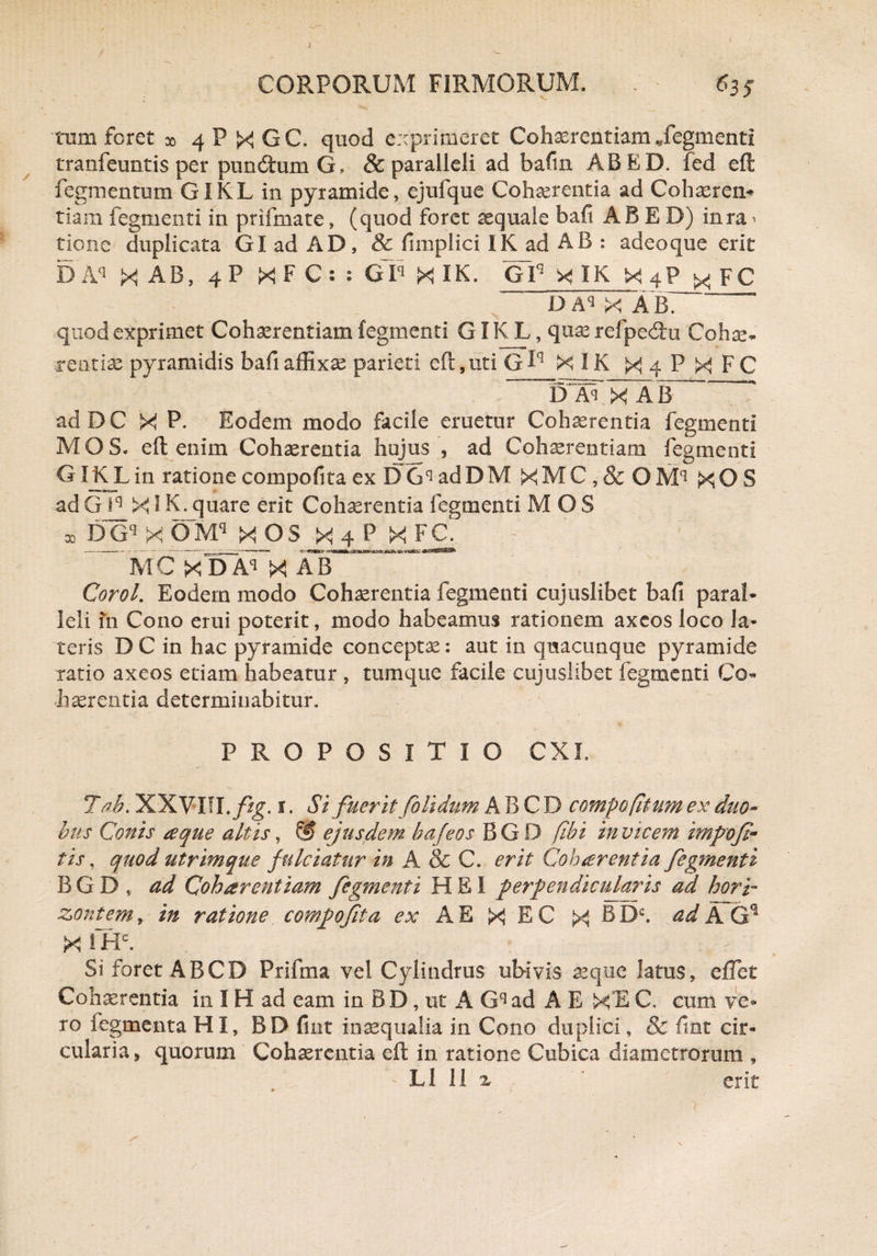 tum foret x 4 P X GC. quod exprimeret Cohaerentiam Tegmenti tranfeuntis per punitum G, & paralleli ad bafin ABED. fed eft fegmentum GIKL in pyramide, ejufque Cohaerentia ad Cohaeren* tiam fegmenti in prifmate, (quod foret aequale bafi ABED) inra ^ tione duplicata GladAD, & fimplici IK ad AB : adeoque erit DAq X AB, 4P XFC: : GD XIK. GIq X IK X4P x FC D Aq X A B. quod exprimet Cohaerentiam fegmenti GIKL, quas refpedu Cohae¬ rentiae pyramidis bafi affixas parieti eft, uti G fq X IK X 4 P X F C D Al X AB ad DC X P. Eodem modo facile eruetur Cohaerentia fegmenti MOS. eft enim Cohaerentia hujus , ad Cohaerentiam fegmenti GIKJLin ratione compofita ex DGqadDM XMC,& OM^ XOS ad G iq XIK. quare erit Cohaerentia fegmenti MOS x DGq X OMq X OS X 4 P X FC. MC Xda”x Corol. Eodem modo Cohaerentia fegmenti cujuslibet bafi paral¬ leli in Cono erui poterit, modo habeamus rationem axeos loco la¬ teris DC in hac pyramide conceptae: aut in quacunque pyramide ratio axeos etiam habeatur , tum que facile cujuslibet fegmenti Co¬ haerentia determinabitur. PROPOSITIO CXL 7 ab. XXVin.ftg. %. Si fuerit foUdum A B C D compo(itum ex duo¬ bus Conis te que altis, & ejusdem ba feos B G D [ibi in vicem impofe- tis, quod utrimque fulciatur in A & C. erit Cohaerentia fegmenti BGD, ad Qoharentiam fegmenti HEI perpendicularis ad hor'r zontem, in ratione compo fit a ex A E X E C X b Dc. ad A Gq X 1HC. Si foret ABCD Prifma vel Cylindrus ubivis aeque latus, effet Cohaerentia in IH ad eam in BD, ut A Gqad A E XEC» cum ve¬ ro fegmenta HI, BD fint inaequalia in Cono duplici, & fint cir¬ cularia , quorum Cohaerentia eft in ratione Cubica diametrorum , L1 11 ^ ' erit