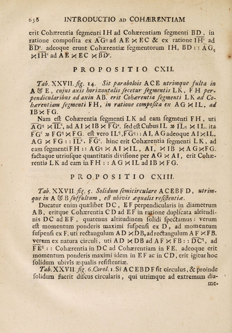 erit Cohaerentia fegmenti IH ad Cohaerentiam fegmenti BD , in ratione compofita ex AGqad A E X EC & ex ratione IH^ ad BDC. adeoque erunt Cohaerentiae Tegmentorum IH, BD : : AGq XIHC ad A E X EC X BDC. PROPOSITIO CXII. Tab. XXYII.fig. 14. Sit parabolois ACE utrimque fulta in A © E , cujus axis horizontalis fecetur fegmentis L K, F H per- pendicularibus ad axin AB. erit Cohaerentia fegmenti LK ad Co¬ haerentiam fegmenti FH, in ratione compofita ex AG X ILr ad IBXfG. Nam eft Cohaerentia fegmenti LK ad eam fegmenti FH , uti AGq X ILC, ad AI X IB X FGC. fed eft Cubus IL 00 ILq Jx! I L. ita FGc F Gq X F G. eft vero ILq ,F Gq:: AI, AGadeoque AI XIL, AG X FG : : ILS FGc. hinc erit Cohaerentia fegmenti LK, ad eam fegmenti FH::AGqXAlXlL, AI, X IB X A G X F G. faxftaque utriufque quantitatis divifione per A G x AI, erit Cohae¬ rentia LK ad eam in FH : : A G X IL ad IB X F G. P Ii O.P O S I T I O CXIIL Tab. XXVII.fig. 5. Solidum femicirculare A C E B F D, utrim¬ que in A & B fuffultum , efl ubivis aqualis refiflentise. Ducatur enim quaelibet DC , EF perpendicularis in diametrum AB, eritque Cohaerentia C D ad EF in rajtione duplicata altitudi¬ nis DC adEF , quatenus altitudinem folidi fpecftamus : verum eft momentum ponderis maximi fufpenfi ex D, ad momentum fufpenfi ex F, uti re<ftangulum AD X D B, ad redrangulum A F X F B. verum ex natura circuli, uti A D X D B ad A F X F B : : D Cq, ad F E4 : : Cohaerentia in DC ad Cohaerentiam in FE. adeoque erit momentum ponderis maximi idem in E F ac in CD, erit igitur hoc folidum ubivis aequalis refiftentise. Tab.XXVII fig. 6.Corel. i.Si ACEBDFfit circulus, & proinde folidum fuerit difeus circularis , qui utrimque ad extremum dia- me-