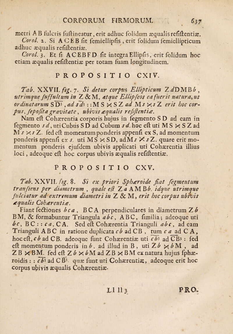 metri A B fulcris fuftineatur, erit adhuc folidum aequalis refiftentiae» Corol. 2. Si ACEB fit femiellipfis , erit folidum femiellipticum adhuc aequalis refiftentiae. Corol. 3. Et fi ACEBFD fit integraEllipfis, erit folidum hoc etiam aequalis refiftentiae per totam fuam longitudinem, PROPOSITIO CXIV, % v Tab. XXVII. fig. 7. Si detur corpus Ellipticum Z^/DMBA, utrimque Juffult um in 7L&C M, atque Ellipfeos ea fuerit natura, ut ordinatarum S D3 ,ad sd^ : :M S X S Z ad Mj Xs Z erit hoc cor¬ pus, fepo (it a gravitate, ubivis aqualis r effient is. Nam eft Cohaerentia corporis hujus in fegmento S D ad eam in fegmento s d, uti Cubus S D ad Cubum s d. hoc eft uti M S X S Z ad 3V1 s x j* Z. fed eft momentum ponderis appenfi ex S, ad momentum ponderis appenfi ex s. uti MS X SD, adM> X sT. quare erit mo¬ mentum ponderis ejufdem ubivis applicati uti Cohaerentia illius loci, adeoque eft hoc corpus ubivis aequalis refiftentiae. PROPOSITIO CXV. Tab. XXVII. fig. 8. Si ex priori Sphsroide fiat Tegmentum tranfiens per diametrum , quale e (l Ta A MBA. idque utrimque fulciatur ad extremum diametri in Z & M, erit hoc corpus ubivis ecqualis Cohaerentis. Fiant fecftiones bea , BCA perpendiculares in diametrum Z£ BM, & formabuntur Triangula abe, ABC, fimilia; adeoque uti bc, BC : : ca, CA. Sed eft Cohaerentia Trianguli abe, ad eam , Trianguli ABC in ratione duplicata cb ad CB , tum c a ad C A, hoceft,cAad CB. adeoque funt Cohaerentiae uti cfo ad CB3 : fed eft momentum ponderis in b, ad illud in B , uti Zb x bM , ad Z B X B fed eft Z A X b M ad Z B X B M ex natura hujus fphae- roidis : : cK ad CB3 quae funt uti Cohaerentiae, adeoque erit hoc corpus ubivis aequalis Cohaerentiae. XJ 11 3 PRO.