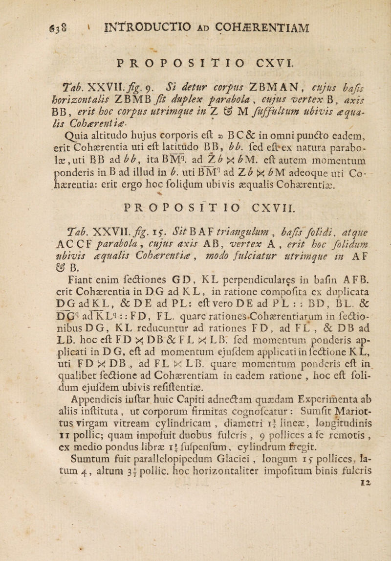 PROPOSITIO CXVI. Tab. XXVII. fig. 9. Si detur corpus ZBMAN , cujus hajis horizontalis ZBMB Jit duplex parabola , cujus vertex B, axis BB, erit hoc corpus utrimque in Z & M fuffultum ubivis aqua¬ lis Coh arent ia> Quia altitudo hujus corporis eft 30 B C& in omni pundro eadem, erit Cohserentia uti eft latitudo BB, bb. fed eft-ex natura parabo¬ lae, uti BB ad bb, itaBMq. adJZ^X^M. eft autem momentum ponderis in B ad illud in b. uti BMC] ad 7Lb X bM adeocjue uti Co ¬ haerentia: erit ergo hoc folidum ubivis aequalis Cohaerentia:. •*> PROPOSITIO CXVI I Tab. XXVII. fig. iy. Sit BA F triangulum , bafa /olidi, atque AC CF parabola, cujus axis AB, vertex A , erit hoc folidum ubivis aqualis Cohaerentia, modo fulciatur utrimque m A F & B. Fiant enim fe&iones GD, KL perpendiculares in bafin AFB. erit Cohaerentia in DG ad KL, in ratione compofita ex duplicata DGadKL, & DE ad PL: eft vero D E ad PL : ; BD, BL. & BGq ad KLq :: FD, FL. quare rationes-Cohaerentiarum in fe6tio- nibusDG, KL reducuntur ad rationes FD, ad FL , & DB ad LB. hoc eft FD X DB & FL X LB: fed momentum ponderis ap¬ plicati in DG, eft ad momentum ejufdem applicati in fedtione KL, uti FD X D Bad FL X LB» quare momentum ponderis eft in qualibet fedHone ad Cohaerentiam in eadem ratione , hoc eft foli¬ dum ejufdem ubivis refiftentke. Appendicis inftar huic Capiti adnecftam quaedam Experimenta ab aliis inftituta , ut corporum firmitas cognofcatur : Sumfit Mariot- tus virgam vitream cylindricam, diametri i| lineae, longitudinis 11 pollic; quam impofuit duobus fulcris , 9 pollices a fe remotis , - ex medio pondus libree 11 fufpenfum, cylindrum fregit. Sumtum fuit parallelopipedum Glaciei , longum if pollices, la¬ tum 4, altum 3 ~ pollic. hoc horizontalitcr impolitum binis fulcris IX