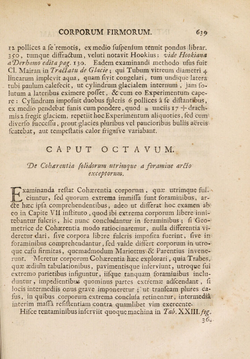 iz pollices a fe remotis, ex medio fufpenlum tenuit pondus librar. 350 , tumque diffractum, veluti notavit Hookius: vide Hookiana aTDerhamo editapag. 130. Eadem examinandi methodo ufus fuit Cl. Mairan in Tr affatu de Glacie; qui Tubum vitreum diametri 4 linearum implevit aqua, quam fivit congelari , tum undique latera tubi paulum calefecit, ut cylindrum glacialem internum , jam fo¬ latum a lateribus eximere pollet, & cum eo Experimentum cape¬ re : Cylindrum impofuit duobus fulcris 6 pollices a fe diflantibus, ex medio pendebat funis cum pondere, quod unciis 17 + drach¬ mis 2 fregit glaciem, repetiit hoc Experimentum aliquoties, fed cum diverfo fuccefTu, prout glacies pluribus vel paucioribus bullis aereis* fcatehatj aut tempeftatis calor frigufve variabant. CAPUT OCX A V U M;\ rDe Cohaerentia [olidorum utrimque a foramine artio exceptorum. Examinanda reflat Cohaerentia corporum , quas utrimque ftiL ciuntur, fed quorum extrema immiffa funt foraminibus, ar¬ de haec ipfa comprehendentibus, adeo ut differat hoc examen ab eo in Capite VII inftituto , quod ibi extrema corporum libere inni¬ tebantur fulcris, hic nunc concludantur in foraminibus; fi Geo¬ metrice de Cohserentia modo ratiocinaremur, nulla differentia vi¬ deretur dari, five corpora libere fulcris impolita fuerint, five in foraminibus comprehendantur, fed valde differt corporum in utro¬ que cafu firmitas, quemadmodum Maricttus & Rarentius invene¬ runt. Meretur corporum Cohaerentia haec explorari, quia Trabes r quae aedium tabulationibus, pavimentisque inierviunt, utroque fui extremo parietibus infiguntur, iifque tanquam foraminibus inclu¬ duntur , impedientibus quominus partes extremae adfcendant, il locis intermediis onus grave imponeretur ; ut tranfeam plures ca- fus, in quibus corporum extrema conclufa retinentur, intermedii interim mada refiflentiam contra quamlibet vim exercente* Hifce tentaminibus inferviit quoque machina in Tab> XXlII./igv