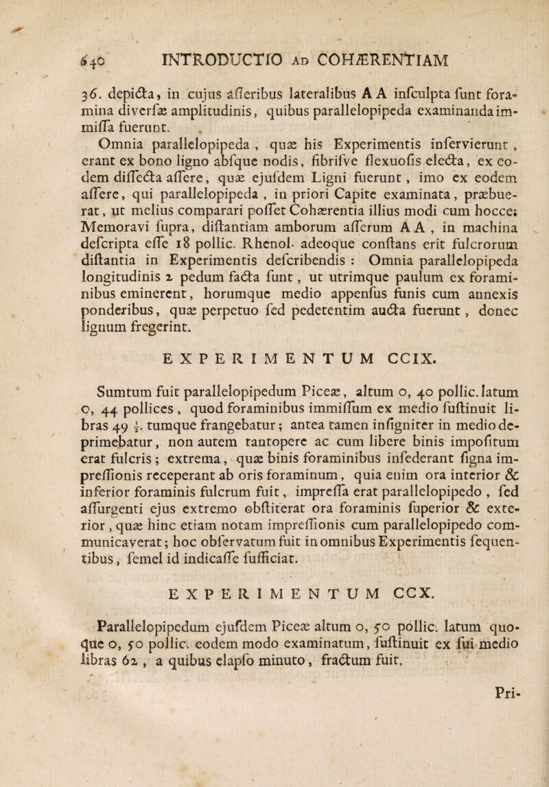3 6. depicta, in cujus afleribus lateralibus A A infculpta funt fora¬ mina diverfe amplitudinis, quibus parallelopipeda examinanda im- miffa fuerunt. . Omnia parallelopipeda , quae his Experimentis infervierunt , erant ex bono ligno abfque nodis, fibrifve flexuofis eleda, ex eo¬ dem diffeda affere, quse ejufdem Ligni fuerunt, imo ex eodem affere, qui parallelopipeda , in priori Capite examinata, praebue¬ rat , ut melius comparari polTet Cohaerentia illius modi cum hocce; Memoravi fupra, diftantiam amborum aflerum A A , in machina defcripta efle 18 pollic. Rhenoh adeoque conflans erit fulcrorum diftantia in Experimentis defcribendis : Omnia parallelopipeda longitudinis 2 pedum fada funt, ut utrimque paulum ex forami¬ nibus eminerent, horumquc medio appenfus funis cum annexis ponderibus, quae perpetuo fed pedetentim auda fuerunt, donec lignum fregerint. EXPERIMENTUM CCXX. Sum tum fuit parallelopipedum Piceae, altum o, 40 pollic, latum o, 44 pollices , quod foraminibus immiiTum ex medio fuftinuit li¬ bras 49 tumque frangebatur; antea tamen infignirer in medio de¬ primebatur , non autem tantopere ac cum libere binis impofitum erat fulcris ; extrema, * quae binis foraminibus infederant figna im- preflionis receperant ab oris foraminum, quia enim ora interior & inferior foraminis fulcrum fuit, imprefla erat parallelopipedo , fed adurgenti ejus extremo ©bftiterat ora foraminis fuperior & exte¬ rior , quas hinc etiam notam imprefllonis cum parallelopipedo com¬ municaverat; hoc obfervatum fuit in omnibus Experimentis fequen- tibus, femel id indicafle fufliciat. EXPERIMENTUM CCX. Parallelopipedum ejufdem Piceae altum o, 5*0 pollic. latum quo¬ que o, 50 pollic. eodem modo examinatum, fuftinuit ex fui medio libras 62, a quibus elapfo minuto, fradum fuit. -v.'V : *■ Pri- /