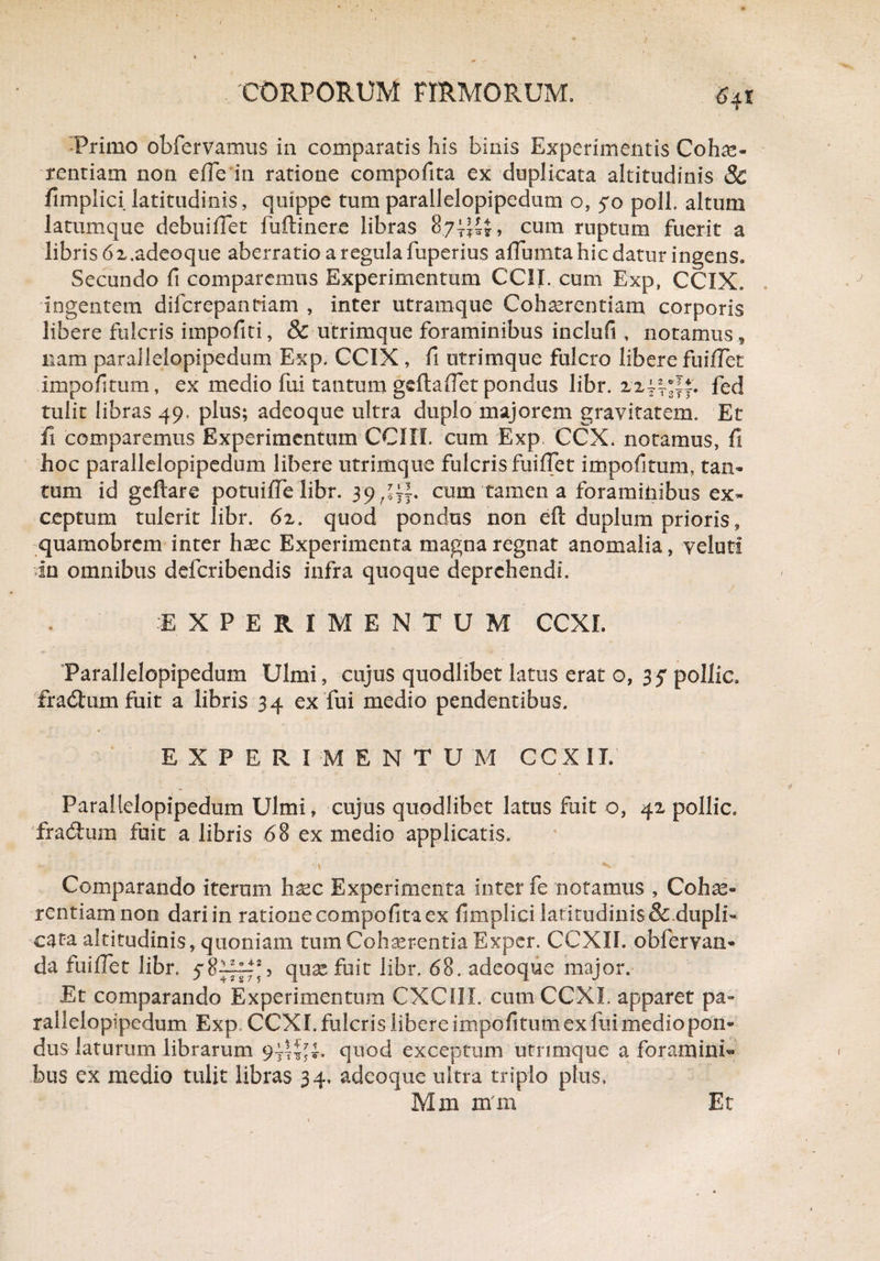 Primo obfervamus in comparatis his binis Experimentis Cohae¬ rentiam non efie in ratione compofita ex duplicata altitudinis 8c fimplici latitudinis, quippe tumparallelopipedum o, 50 poli, altum latumque debuifiet fuftinere libras 87;^+, cum ruptum fuerit a libris 6x.adeoque aberratio a regula fuperius affumta hic datur ingens. Secundo fi comparemus Experimentum CCII. cum Exp, CCIX, ingentem difcrepanriam , inter utramque Coh^rcntiam corporis libere fulcris impofiti, & utrimque foraminibus inclufi , notamus, nam parallelopipedum Exp. CCIX , fi utrimque fulcro libere fuilTet impofitum, ex medio fui tantum geftafiet pondus libr. 2244*1*. fed tulit libras 49, plus; adeoque ultra duplo majorem gravitatem. Et fi comparemus Experimentum COII, cum Exp CCX. notamus, fi hoc parallelopipedum libere utrimque fulcris fuiffet impofitum, tan¬ tum id geftare potuifie libr. 39 cum tamen a foraminibus ex¬ ceptum tulerit libr. 62. quod pondus non eft duplum prioris, quamobrem inter haec Experimenta magna regnat anomalia, veluti in omnibus deferibendis infra quoque deprehendi. EXPERIMENTUM CCXI. Parallelopipedum Ulmi, cujus quodlibet latus erat o, 35* pollic, fradum fuit a libris 34 ex fui medio pendentibus. EXPERIMENTO M CCX IT. Parallelopipedum Ulmi, cujus quodlibet latus fuit o, 42 pollic. fradum fuit a libris 68 ex medio applicatis. «i. •'/ ■ - ’ * **<> Comparando iterum hsec Experimenta inter fe notamus , Cohae¬ rentiam non dari in ratione compofita ex fimplici latitudinis&.dupli¬ cata altitudinis, quoniam tum Cohaerentia Expcr. CCXIL obfervan- da fuiflet libr, quxfuit libr. 68. adeoque major. Et comparando Experimentum CXCI1I. cum CCXI. apparet pa¬ rallelopipedum Exp CCXI. fulcris libere impofitum ex fui medio pon¬ dus laturum librarum quod exceptum utrimque a foramini¬ bus ex medio tulit libras 34. adeoque ultra triplo plus, Mm mm Et
