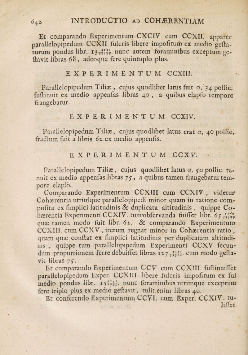 Et comparando Experimentum CXC1V cum CCXII. apparet parallelopipedum CCXII fulcris libere impofitum ex medio gefta- turum pondus libr. i 3 nunc autem foraminibus exceptum ge- ftavit libras 68 , adeoque fere quintuplo plus. EXPERIMENTUM CCXEiL Parallelopipedum Tiliae , cujus quodlibet latus fuit of 34 pollic» fuftinuit ex medio appenfas libras 40 , a quibus elapfo tempore frangebatur. EXPERIMENTUM CCXIV. Parallelopipedum Tiliae, cujus quodlibet latus erat o, 40 pollic» fractum fuit a libris 62 ex medio appenfis, EXPERIMENTUM CCXV. > • ' ' - ■ Parallelopipedum Tiliae , cujus quodlibet latus o* 50 pollic. nuit ex medio appenfas libras 75, a quibus tamen frangebatur tem¬ pore elapfo. Comparando Experimentum CCXIII cum CCXIV , videtur Cohaerentia utriufque parallelopipedi minor quam in ratione com- pofita ex fimplici latitudinis & duplicata altitudinis , quippe Co¬ haerentia Experimenti CCXIV tuorobfervanda fuifTet libr. quae tamen modo fuit libr, 6l. & comparando Experimentum CCXIII. cum CCXV, iterum regnat minor in Cohaerentia ratio quam quae conflat ex fimplici latitudinis per duplicatam altitudi¬ nis , quippe tum parallelopipedum Experimenti CCXV fecum dum proportionem ferre debuiflet libras 127cum modo gefta- vit libras 75. Et comparando Experimentum CCV cum CCXIII. fuftinuiflet parallelopipedum Exper. CCXIII libere fulcris impofitum ex fui medio pondus libr. 15*^« nunc foraminibus utrimque exceptum fere triplo plus ex medio geftavit, tulit enim libras 40. Et conferendo Experimentum CCVI. cum Exper. CCXIV* tu* . t • liflct