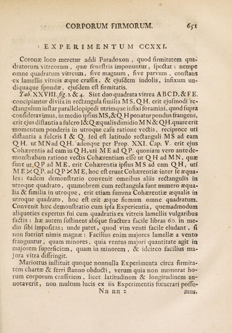 * EXPERIMENTUM CCXXL Corona loco meretur addi Faradoxon , quod firmitatem qua¬ dratorum vitreorum , quas feneftris imponuntur, fpedtat : nempe omne quadratum vitreum, fi ve magnum , five parvum, conflans ex lamellis vitreis asque craflis, & ejufdem indolis, infixum un- diquaque fpondae, ejufdem efl firmitatis. Tab. XXVIII.fig. a & 4. Sint duo quadrata vitrea A B C D, & F E» concipiantur divifain redtangula fimiiia M S, QH. erit ejufmodi re- -dtangulum inftar paraflelopipedi utrimque infixi foramini, quod fupra confideravimus, inmedio ipfiusMS,&'Q_H ponatur pondus frangens, erit ejus diftantia a fulcro I&Qasqualis dimidio M N & QH.quare erit momentum ponderis in utroque cafu ratione vedtis, reciproce uti diftantia a fulcris I & Q. led efl latitudo redtanguli MS ad eam QH. utMNad QH. adeoque per Prop. XXL Cap. V. erit ejus Cohaerentia ad eam in QH, uti ME ad QP. quoniam vero ante de- TOonftrabam ratione vedtis Cohaerentiam effe ut QH ad M N , quas funt ut QJP ad ME, erit Cohaerentia ipfius M S ad eam QH, uti M E X QP. ad QP X M E, hoc efl erunt Cohaerentiae inter fe aqua¬ les: eadem demonftratio convenit omnibus aliis redtangulis in utroque quadrato, quamobrem cum redtangula funt numero aequa¬ lia & fimiiia in utroque , erit etiam fumrna Cohaerentias aequalis in utroque quadrato, hoc efl erit aeque firmum omne quadratum. Convenit haec demonftratio cum ipfa Experientia, quemadmodum aliquoties expertus fui cum quadratis ex vitreis lamellis vulgaribus fadtis : hx autem fuftinent abfque fradtura facile libras 60. in me¬ dio fibi impofitas; unde patet, quod vim venti facile eludant, fii non fuerint nimis magnae : Facilius.enim majores lamellae a venta franguntur , quam minores , quia ventus majori quantitate agit in majorem fuperficiem, quam in minorem , & idcirco facilius ma¬ jora vitra diffringit. Mariottus inftituit quoque nonnulla Experimenta circa firmita¬ tem charta & ferri ftanno obdudti, verum quia non memorat ho¬ rum corporum craffitiem , licet latitudinem & longitudinem an¬ notaverit, non multum lucis ex iis Experimentis foenerari poffu-
