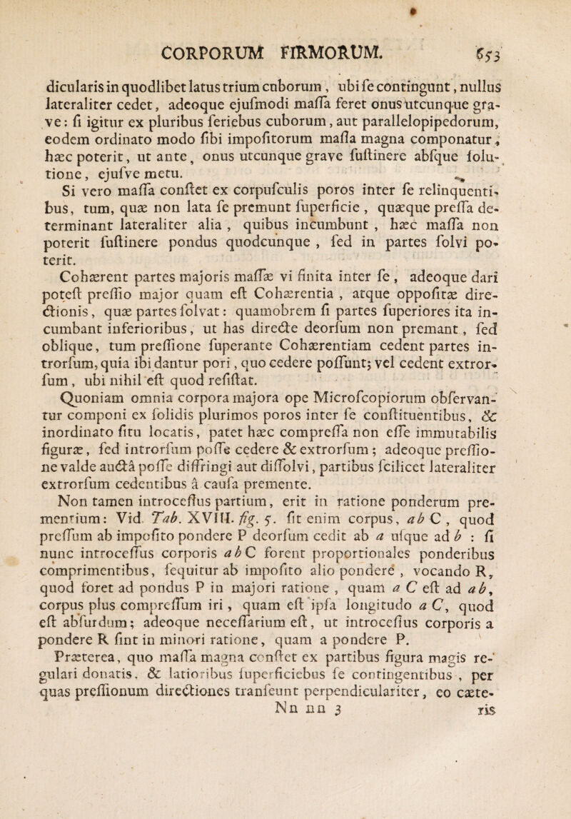 dicularis in quodlibet latus trium cuborum , ubi fe contingunt, nullus iateraliter cedet, adeoque ejufmodi mafla feret onus utcunque gra¬ ve : fi igitur ex pluribus feriebus cuborum, aut parallelopipedorum, eodem ordinato modo fibi impofitorum mafla magna componatur * haec poterit, ut ante, onus utcunque grave fuftinere abfque lolu- tione, ejufve metu. ^ Si vero raaffa confiet ex corpufculis poros inter fe relinquentia bus, tum, quae non lata fe premunt fuperficie , quaeque prefla de¬ terminant Iateraliter alia , quibus incumbunt , haec mafla non poterit fuftinere pondus quodcunque , fed in partes folvi po¬ terit. Cohaerent partes majoris maftae vi finita inter fe , adeoque dari poteft preflio major quam eft Cohaerentia , atque oppofitae dire¬ ctionis, quae partes folvat: quamobrem fi partes fuperiores ita in¬ cumbant inferioribus, ut has diredie deorium non premant, fed oblique, tum preffione fuperante Cohaerentiam cedent partes in- trorfuiB,quia ibi dantur porl, quo cedere poliunt; vel cedent extror- fum , ubi nihil eft quod refiftat. Quoniam omnia corpora majora ope Microfcopiorum obfervan- tur componi ex folidis plurimos poros inter fe conftituentibus, & inordinato fitu locatis, patet haec comprefla non efle immutabilis figura?, fed introrfum pofle cedere &extrorfum; adeoque preflio- ne valde audta pofle diffringi aut diflolvi, partibus fcilicet Iateraliter extrorfum cedentibus a caufa premente. Non tamen introceflus partium, erit in ratione ponderum pre¬ mentium: Vid. Tab. XVIII. fig. 5. fit enim corpus, ab C , quod preflum ab impofito pondere P deorfum cedit ab a ufque ad b : fi nunc introceflus corporis ah C forent proportionales ponderibus comprimentibus, fequitur ab impofito alio pondere , vocando Ry quod foret ad pondus P in majori ratione , quam a C eft ad ab, corpus plus compreflum iri , quam eft ipfa longitudo a C, quod eft ab fur dum; adeoque neceflarium eft, ut introceflus corporis a pondere R fint in minari ratione, quam a pondere P. Praeterea, quo mafla magna confiet ex partibus figura magis re¬ gulari donatis, & latioribus luperficiebus fe contingentibus , per quas prefiionum directiones tranfeunt perpendiculariter, eo caete- Nn nn 3 iis