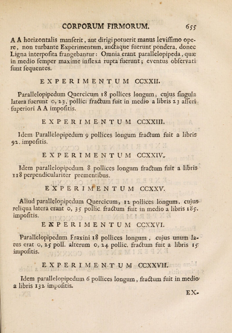 A A horizontalis manferit, aut dirigi potuerit manus leviffimo ope¬ re, non turbante Experimentum, audtaque fuerunt pondera, donec Ligna interpofita frangebantur: Omnia erant parallelopipeda, quas in medio femper maxime inflexa rupta fuerunt; eventus obfervati funt fequentes. EXPERIMENTUM CCXXIL Parallelopipedum Quereicum i§ pollices longum, cujus fingula latera fuerunt o, 23, pollic: fracum fuit in medio a libris 23 afleri - fuperiori A A impofitis. i EXPERIMENTU M CCXXIII. Idem Parallelopipedum 9 pollices longum fradtum fuit a Iibris: fz. impofitis. EXPERIMENTUM CCXXIV, v J 4 - ; • f ' ■ * Idem parallelopipedum 8 pollices longum fradhim fuit a libris- 118 perpendiculariter prementibus. E X P E R I M' E N T U M CCXXV. \ ■ * N * T- Aliud parallelopipedum Quereicum, n pollices longum, cujus- reliqua latera erant o, 35 pollic. fradtum fuit in medio a libris 185’. impofitis. ... v, ■ - : a ■■ r ■ ■ - EXPERIMENTUM CCXXVL x .-s. . ;• 9 ’ Parallelopipedum Fraxini 18 pollices longum , cujus unum la¬ tus erat o, z$ polL alterum o? 24 pollic. fradlum fuit a libris if impofitis. - i * EXPERIMENTU M CCXXVII. ■ . • ' * ' i - * , t '<■. I 1 ; Idem parallelopipedum 6 pollices longum, fradtum fuit in medio’ a libris 13 i impofitis.