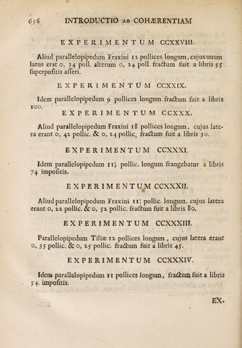 ’< . • #*• : EXPERIMENTUM CCXXVTII. - , . • «“.* !* * ♦ i  f ... • ' * i ' • * ’ • Aliud parallelopipedum Fraxini iz pollices longum, cujus unum latus erat o, 34 poli, alterum o, 14 poli, fractum fuit a libris fuperpofitis afleri. EXPERIMENTUM CCXXIX. Idem parallelopipcdum 9 pollices longum fradum fuit a libris 100. EXPERIMENTUM CCXXX. Aliud parallelopipedum Fraxini 18 pollices longum, cujus late¬ ra erant o, 41 pollic. & o, a 4 pollic. fradum fuit a libris 30. EXPERIMENTUM CCXXXI. . . 'j ,v , , /. - -v.-. ■ -i,« W'r ■ • * J' / ■' Idem parallelopipedum nj pollic. longum frangebatur a libris 74 impofitis. EXPERIMENTUM CCXXXII. Aliud parallelopipedum Fraxini 11' pollic. longum, cujus latera erant o, zz pollic. & o, fz pollic. fradum fuit a libris 80. EXPERIMENTUM CCXXXIII. Parallelopipedum Tiliae iz pollices longum , cujus latera erant o, 35 pollic. 3c o, z$ pollic. fradum fuit a libris 4$. EXPERIMENTUM CCXXXIV. Idem parallelopipedum 11 pollices longum, fradum fuit a libris 5-4. impofitis. - •