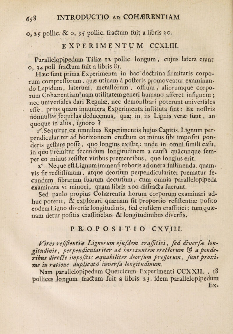 o, xj* pollic. & o, 35 pollic. fra&um fuit a libris io. EXPERIMENTUM CCXLIIL Parallelopipedum Tilias ix pollic. longum , cujus latera erant o, 34 poli fradtum fuit a libris 8i. Hasc funt prima Experimenta in hac dod:rina firmitatis corpo¬ rum comprefTorum, quae utinam a pofteris promoveatur examinan¬ do Lapidum, laterum, metallorum, offium , aliorumque corpo¬ rum Cohaerentiam! nam utilitatem generi humano afferet infignem ; nec univerlales dari Regulae, nec demondrari poterunt univerfales efie, prius quam innumera Experimenta inditura fint: Ex nodris nonnullas fequelas deducemus, quae in iis Lignis verae funt , an quoque in aliis, ignoro ? i°' Sequitur ex omnibus Experimentis hujus Capitis, Lignum per¬ pendiculariter ad horizontem eredhim eo minus fibi impofiti pon¬ deris gedare poffe, quo longius exidit: unde in omni fimili cafu. In quo premitur fecundum longitudinem a caufa quacunque fem- per eo minus refidet viribus prementibus, quo longius erit» x°. Neque ed Lignum immenfi roboris ad onera fudinenda, quam¬ vis fit redtiffimum, atque deorfum perpendiculariter prematur fe¬ cundum fibrarum fuarum decurfum, cum omnia parallelopipeda examinata vi minori, quam libris xoo diffradta fuerunt. Sed paulo propius Cohaerentia horum corporum examinari ad¬ huc poterit, & explorari quaenam fit proportio refidentiae pofito eodem Ligno diverfas longitudinis, fed ejufdem eradi tiei: tum quae- nam detur pofitis cradkiebus & longitudinibus diverfis. PROPOSITIO CXVIII. Vires refflentia Lignorum ejufdem crajjitiei, fed diverfe lon¬ gitudinis , perpendiculariter ad horizontem ereBorum & a ponde* ribus direBe impofitis aquahiliter deor fum prejforum, Jiint proxi* me in ratione duplicata inverfa longitudinum. Nam parallelopipedum Querctcum Experimenti CCXXII. , 18 pollices longum fraedum fuit a libris 23. idem parallelopipedum Ex-