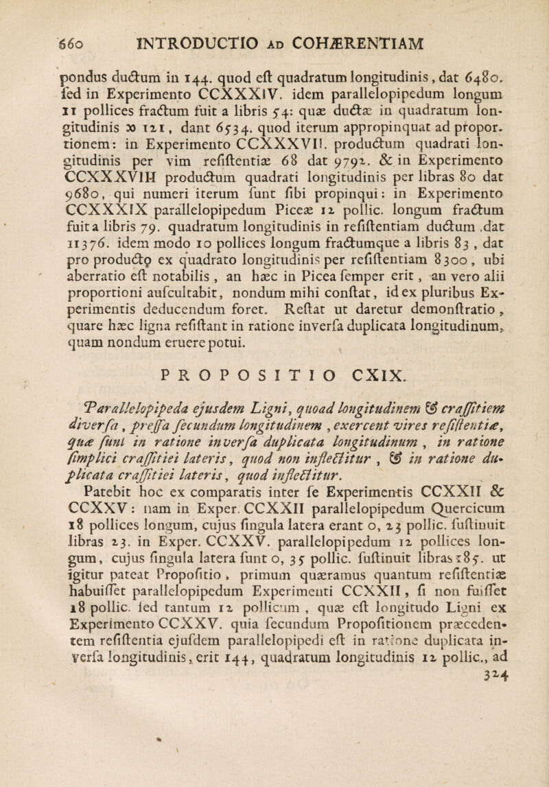 pondus dudtum in 144. quod eft quadratum longitudinis, dat 6480. fed in Experimento CCXXXIV. idem parallelopipedum longum 11 pollices fradtum fuit a libris 5*4: quas ducftas in quadratum lon¬ gitudinis x> 121, dant 6534. quod iterum appropinquat ad propor. tionem: in Experimento CCXXXVII. produdtum quadrati lon¬ gitudinis per vim refiftentias 68 dat 9791. & in Experimento CCXXXVII-I producftum quadrati longitudinis per libras 80 dat 9680, qui numeri iterum funt fibi propinqui: in Experimento CCXXXIX parallelopipedum Piceas ix pollic. longum fradhim fuit a libris 79, quadratum longitudinis in refiftentiam ducftum ,dat 11376. idem modo 10 pollices longum fradtumque a libris 83 , dat pro produdtp ex quadrato longitudinis per refiftentiam 8300, ubi aberratio eft notabilis , an haec in Picea femper erit , an vero alii proportioni aufcukabit, nondum mihi conftat, id ex pluribus Ex* perimentis deducendum foret. Reftat ut daretur demonftratio » quare hasc ligna refiftant in ratione inverfa duplicata longitudinum* quam nondum eruere potui. PROPOSITIO CXIX. . * i ' . v dParallelopipeda ejusdem Ligni, quoad longitudinem & crajjltiem diverfa, prejfa fecundum longitudinem , exercent vires refift entia, qua funi in ratione inverfa duplicata longitudinum , in ratione (implici crafitiei lateris, quod non infieEiitur , in ratione du* plicata crajfitiei lateris, quod in fle Editur, Patebit hoc ex comparatis inter fe Experimentis CCXXII & CCXXV: nam in Exper. CCXXII parallelopipedum Quercicum 18 pollices longum, cujus lingula latera erant o, 23 pollic. fuftinuit libras 23. in Exper. CCXXV. parallelopipedum 12 pollices lon¬ gum, cujus lingula latera funt o, 3? pollic. fuftinuit librasut igitur pateat Propolitio , primum quasramus quantum reliftenti^ habuiftet parallelopipedum Experimenti CCXXII, li non fuiftet 18 pollic. ied tantum ix pollicum , quas eft longitudo Ligni ex Experimento CCXXV. quia fecundum Propofitionem praeceden* tem reliftentia ejufdem parallelopipedi eft in ratione duplicata in¬ verfa longitudinis, erit 144, quadratum longitudinis ix pollic., ad 3Z4