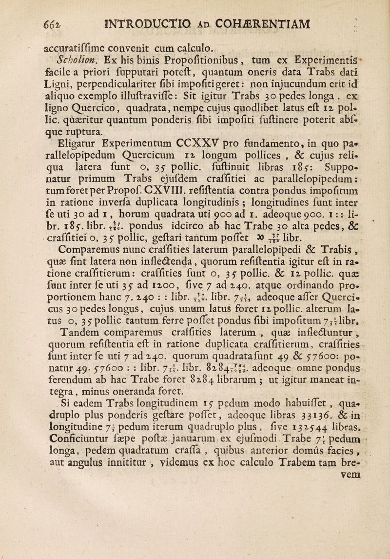 1 accuratiffime convenit cum calculo. Scholion. Ex his binis Propofitionibus , tum ex Experimenti * facile a priori fupputari poteft, quantum oneris data Trabs dati Ligni, perpendiculariter fibi impofiti geret: non injucundum erit id aliquo exemplo illuftraviffe: Sit igitur Trabs 30 pedes longa , ex ligno Quercico, quadrata, nempe cujus quodlibet latus eft 12 pol- lic. quxritur quantum ponderis fibi impofiti fuftinere poterit abf- que ruptura. Eligatur Experimentum CCXXV pro fundamento, in quo pa« rallelopipedum Quercicum 12 longum pollices , & cujus reli* qua latera funt o, 35 pollic. fuflinuit libras i8f: Suppo¬ natur primum Trabs ejufdem craffitiei ac parallelopipedum s tum foret per Propof. CX VIII. refiftentia contra pondus impofitum in ratione inverfa duplicata longitudinis ; longitudines funt inter fe uti 30 ad 1, horum quadrata uti 900 ad i. adeoque 900. 1:: li- br. 18 5*. libr. pondus idcirco ab hac Trabe 30 alta pedes, & * craffitiei o, 3 5' pollic, geftari tantum pollet » T\l libr. Comparemus nunc craffities laterum parallelopipedi & Trabis, quse fint latera non infle<3:enda, quorum refiftentia igitur eft in ra¬ tione craffitierum: craffities funt o, 3 ? pollic. & 12 pollic. quas funt inter fe uti 35* ad 1200, five 7 ad 240. atque ordinando pro¬ portionem hanc 7. 240 : : libr. T*|. libr. 7—, adeoque affer Querci- cus 30pedes longus, cujus unum latus foret 12pollic. alterum la¬ tus o, 35pollic tantum ferre pollet pondus fibi impofitum y^libr^ Tandem comparemus craffities laterum , quse inflecftuntur , quorum refiftentia eft in ratione duplicata craffitierum, craffities funt inter fe uti 7 ad 240. quorum quadratafunt 49 & 57600: po¬ natur 49. 57600 ; : libr. 7^. libr. 8284-^. adeoque omne pondus ferendum ab hac Trabe foret 8284 librarum ; ut igitur maneat in* tegra, minus oneranda foret. Si eadem Trabs longitudinem 15' pedum modo habuiffet , qua¬ druplo plus ponderis geftare poffet, adeoque libras 33136. & in longitudine 7i pedum iterum quadruplo plus , five 132544 libras» Conficiuntur fsepe poftse januarum ex ejufmodi Trabe 7; pedum longa, pedem quadratum craffa , quibus anterior domus facies, aut angulus innititur , videmus ex hoc calculo Trabem tam bre¬ vem