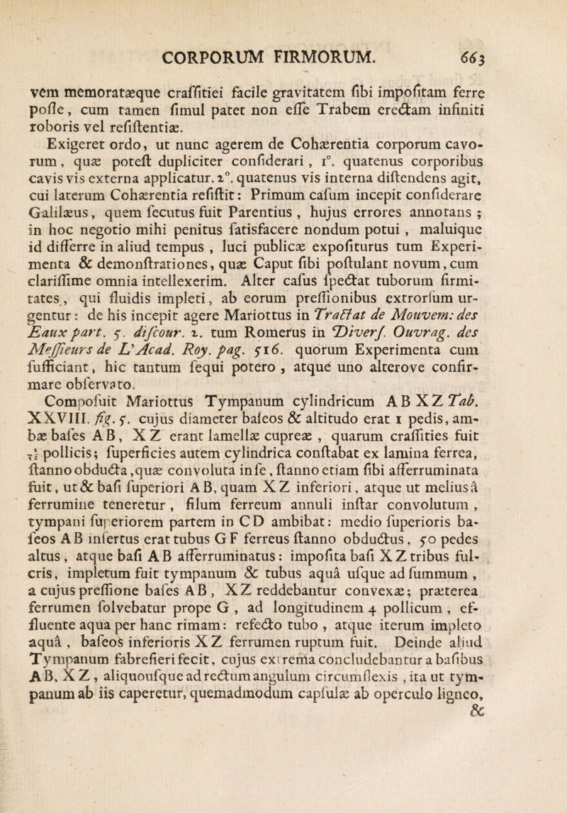 vem memoratseque craffitiei facile gravitatem fibi impolitam ferre polle, cum tamen fimul patet non efle Trabem eredtam infiniti roboris vel refiftentise. Exigeret ordo, ut nunc agerem de Cohaerentia corporum cavo¬ rum , quae poteft dupliciter confiderari, i°. quatenus corporibus cavis vis externa applicatur.!0, quatenus vis interna diftendens agit, cui laterum Cohaerentia refiftit: Primum cafum incepit confiderare Galilaeus, quem fecutus fuit Parentius , hujus errores annotans; in hoc negotio mihi penitus fatisfacere nondum potui , maluique id differre in aliud tempus , luci publicae expoliturus tum Experi¬ menta & demonflrationes, quae Caput fibi poftulant novum,cum clariffime omnia intellexerim. Alter cafus fpedtat tuborum firmi¬ tates , qui fluidis impleti, ab eorum preffionibus extrorfum ur¬ gentur : de his incepit agere Mariottus in TraEiat de Monvem: des jEaux part. 5. difcour. z. tum Romerus in T^iverJ. Ouvrag. des MeJJieurs de L'Acad. Roy.pag. fi6. quorum Experimenta cum fufficiant, hic tantum fequi potero , atque uno alterove confir¬ mare obfervato. Compofuit Mariottus Tympanum cylindricum ABXZ Tah. XXVIII. fig. f. cujus diameter baleos & altitudo erat 1 pedis, am¬ bae bafes AB, X Z erant lamellae cupreae , quarum craffities fuit T| pollicis; fuperficies autem cylindrica conflabat ex lamina ferrea, Hannoobdudfa,quae convoluta infe, Hanno etiam fibi afferruminata fuit, ut & bafi fuperiori A B, quam X Z inferiori, atque ut melius a ferrumine teneretur , filum ferreum annuli inffar convolutum , tympani fuperiorem partem in CD ambibat: medio fuperioris ba¬ leos AB iniertus erat tubus GF ferreus Hanno obdudtus, $o pedes altus, atque bafi AB afferruminatus: impofitabafi XZtribus ful¬ cris, impletum fuit tympanum 8c tubus aqua ufque ad fummum , a cujuspreflione bafes AB , XZ reddebantur convexae; praeterea ferrumen folvebatur prope G , ad longitudinem 4 pollicum , ef¬ fluente aqua per hanc rimam: refedto tubo, atque iterum impleto aqua , bafeois inferioris XZ ferrumen ruptum fuit. Deinde aliud Tympanum fabrefieri fecit, cujus extrema concludebantur a bafibus AB, XZ, aliquoufqueadredtumangulum circumflexis ,ita ut tym¬ panum ab iis caperetur, quemadmodum capfulas ab operculo ligneo, &