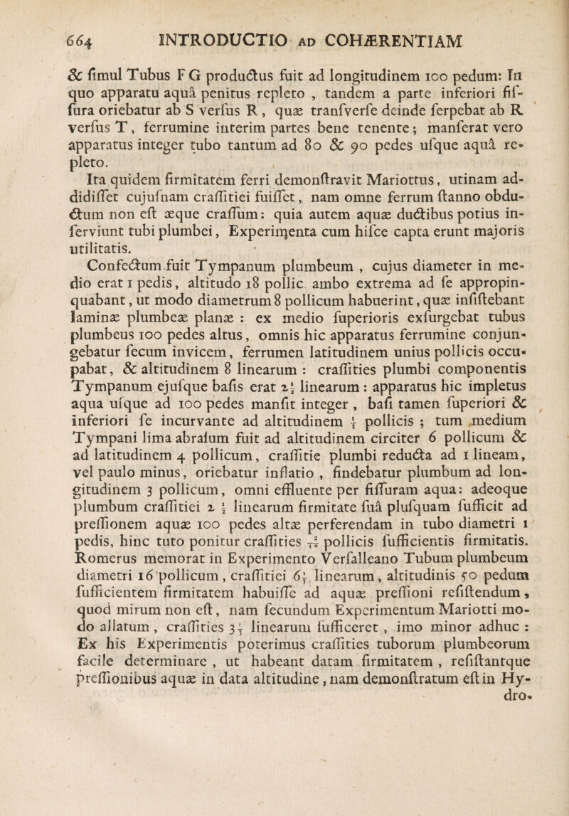 Sc fimul Tubus F G productus fuit ad longitudinem 100 pedum: In quo apparatu aqua penitus repleto tandem a parte inferiori fil~ fura oriebatur ab S verius R , quae tranfverfe deinde ferpebat ab R verfus T, ferrumine interim partes bene tenente; manferat vero apparatus integer tubo tantum ad 80 & 90 pedes ufque aqua re¬ pleto. Ita quidem firmitatem ferri demonftravit Mariottus, utinam ad- didifiet cujufnam craffitiei fuiflet, nam omne ferrum ftanno obdu¬ ctum non eft aeque crafium: quia autem aquae dudtibus potius in- ferviunt tubi plumbei, Experiiqenta cum hifce capta erunt majoris utilitatis. Confedfum.fuit Tympanum plumbeum , cujus diameter in me¬ dio erat 1 pedis, altitudo 18 pollic ambo extrema ad fe appropin¬ quabant , ut modo diametrum 8 pollicum habuerint, quae infiftebant laminae plumbeae planae : ex medio fuperioris exfurgebat tubus plumbeus 100 pedes altus, omnis hic apparatus ferrumine conjun¬ gebatur fecum invicem, ferrumen latitudinem unius pollicis occu¬ pabat, & altitudinem 8 linearum : craffities plumbi componentis Tympanum ejufque bafis erat zt linearum : apparatus hic impletus aqua ufque ad 100 pedes manfit integer , bafi tamen fuperiori 8c inferiori fe incurvante ad altitudinem \ pollicis ; tum medium Tympani lima abralum fuit ad altitudinem circiter 6 pollicum & ad latitudinem 4 pollicum, craffitie plumbi redudta ad 1 lineam, vel paulo minus, oriebatur inflatio, findebatur plumbum ad lon¬ gitudinem 3 pollicum, omni effluente per fiffuram aqua; adeoque plumbum craffitiei z | linearum firmitate fua plufquam fufficit ad preffionem aquae 100 pedes altae perferendam in tubo diametri 1 pedis, hinc tuto ponitur craffities -i pollicis fufficientis firmitatis. Romerus memorat in Experimento Verfalleano Tubum plumbeum diametri 16‘pollicum, craffitiei 6\ linearam, altitudinis 5*0 pedum fufficientem firmitatem habuiffie ad aqua: preffioni refiftendum, quod mirum non eft, nam fecundum Experimentum Mariotti mo¬ do allatum , craffities linearum fufficeret , imo minor adhuc : Ex his Experimentis poterimus craffities tuborum plumbeorum facile determinare , ut habeant datam firmitatem , refiftantque preffionibus aquae in data altitudine, nam demonftratum eft in Hy¬ dro-
