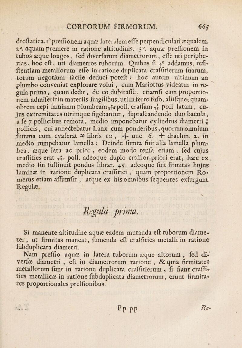 droftatica,i°preffionem aquae lateralem effie perpendiculari aequalem. i°. aquam premere in ratione altitudinis. 30. aquae pr effio nem in tubos aeque longos, fed diverfarum diametrorum, effie uti periphe- rias, hoc eft, uti diametros tuborum. Quibus fi 40. addamus, refb ftentiam metallorum effie in ratione duplicata craffitierum fu arum, totum negotium facile deduci poteft : hoc autem ultimum an plumbo conveniat explorare volui , cum Mariottus videatur in re¬ gula prima, quam dedit, de eo dubitaffie, etiamfi eam proportio¬ nem admiferit in materiis fragilibus, uti in ferro fufo, aliifque; quam- obrem cepi laminam plumbeam jU poli, craffiam T* poli, latam, cu¬ jus extremitates utrimque figebantur , fuprafcandendo duo bacula, a fe 7 pollicibus remota, medio imponebatur cylindrus diametri l pollicis, cui annedtebatur Lanx cum ponderibus, quorum omnium fumma cum e vafer at libris 10 , -f- unc. 6. + drachm. z. in medio rumpebatur lamella : Deinde fumta fuit alia Jamella plum¬ bea, seque lata ac prior, eodem modo tenfa etiam, fed cujus craffities erat poli, adeoque duplo craffior priori erat, haec ex medio fui fuftinuit pondus librar. 47. adeoque fuit firmitas hujus laminae in ratione duplicata craffitiei , quam proportionem Ro- merus etiam affuixffi.t , atque ex his omnibus fequentes exfurgunt Regule, . Regula prima. Si manente altitudine aquae eadem mutanda eft tuborum diame¬ ter , ut firmitas maneat, fumenda eft craffities metalli in ratione fubduplicata diametri. Nam preffio aqua: in latera tuborum aeque altorum , fed di- verfse diametri , eft in diametrorum ratione , & quia firmitates metallorum funt in ratione duplicata cralfitierum , fi fiant craffiU ties metallicae in ratione fubduplicata diametrorum, erunt firmita¬ tes proportionales preifionibus. Re- pp pp