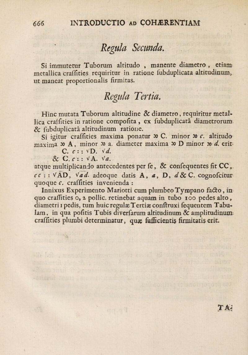 Regula Secunda. Si immutetur Tuborum altitudo , manente diametro , etiam metallica craffities requiritur in ratione fubduplicata altitudinum, ut maneat proportionalis firmitas. Regula Tertia, Hinc mutata Tuborum altitudine 8c diametro, requiritur metaK lica craffities in ratione compofita , ex fubduplicati diametrorum, & fubduplicata altitudinum ratione. Si igitur craffities maxima ponatur 30 C. minor oo c. altitudo maximi ^ A, minor 20 a. diameter maxima 00 D minor 00 d, erit C. c : : v D. Vd. & C. c : : V A. Va. - atque multiplicando antecedentes per fe, & confequentes fit CC» e e : : VAD, 'tad. adeoque datis A, a, D, d 8c C. cognofcitur quoque c, craffities invenienda : Innixus Experimento Mariotti cum plumbeo Tympano fadto, in quo craffities o, z pollic. retinebat aquam in tubo 100 pedes alto y diametri 1 pedis, tum huic regulas Tertiae conftruxi fequentem Tabu* lam, in qua pofitis Tubis diverfamm altitudinum & amplitudinum craffities plumbi determinatur, quae fufficientis firmitatis erit,