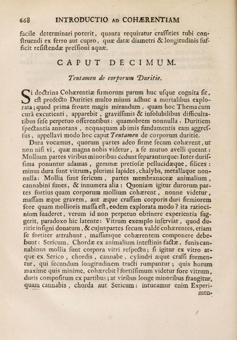 facile determinari poterit, quanta requiratur craffities tubi con* ftruendi ex ferro aut cupro, quae datae diametri & longitudinis fuf- ficit refiftendae preffioni aquae. CAPUT DECIMUM. Tentamen de corporum 'Duritie* Si do&rina Cohaerentiae firmorum parum huc ufque cognita fitr eft profecfto Durities multo minus adhuc a mortalibus explo¬ rata ; quod prima fronte magis mirandum , quam hoc Thema cum cura excudenti, apparebit, graviffimis & infolubilibus difficulta¬ tibus fefe perpetuo offerentibus: quamobrem nonnulla > Duritiem fpedtantia annotans , nequaquam ab imis fundamentis eam aggref- fus , appellavi modo hoc caput Tentamen de corporum duritie. Dura vocamus, quorum partes adeo firme fecum cohaerent,ut non nifi vi, quae magna nobis videtur, a fe mutuo avelli queant; Mollium partes viribus minoribus cedunt feparanturque: Inter durif- fima ponuntur adamas , gemmae pretiofae pellucidaeque , filices : minus dura funt vitrum, plurimi lapides, chalybs, metallaque non* nulla; Mollia funt fericum , partes membranaceae animalium, cannabini funes, & innumera alia : Quoniam igitur durorum par¬ tes fortius quam corporum mollium cohaerent, nonne videtur „ maffam aeque gravem, aut aeque eradam corporis duri firmiorem fore quam mollioris maffa eft, eodem explorata modo ? ita ratioci¬ nium fuaderet, verum id non perpetuo obtinere experientia fug- gerit, paradoxo hic latente; Vitrum exemplo inferviat, quod du¬ ritie inftgni donatum, & cujiispartes fecum valde cohaerentes, edam fe fortiter attrahunt , maffamque cohaerentem componere debe* bunt: Sericum, Chordae ex animalium inteftinis fadtae, funis can¬ nabinus mollia funt corpora vitri refpedtu; fi igitur ex vitro at¬ que ex Serico , chordis , cannabe , cylindri aeque craffi formen¬ tur, qui fecundum longitudinem tradfi rumpantur; quis horum maxime quis minime, cohxrebit?fortiffimum videtur fore vitrum, duris compofitum ex partibus; at viribus longe minoribus frangitur, quam cannabis , chorda aut Sericum; intueamur enim Experi- xnen*