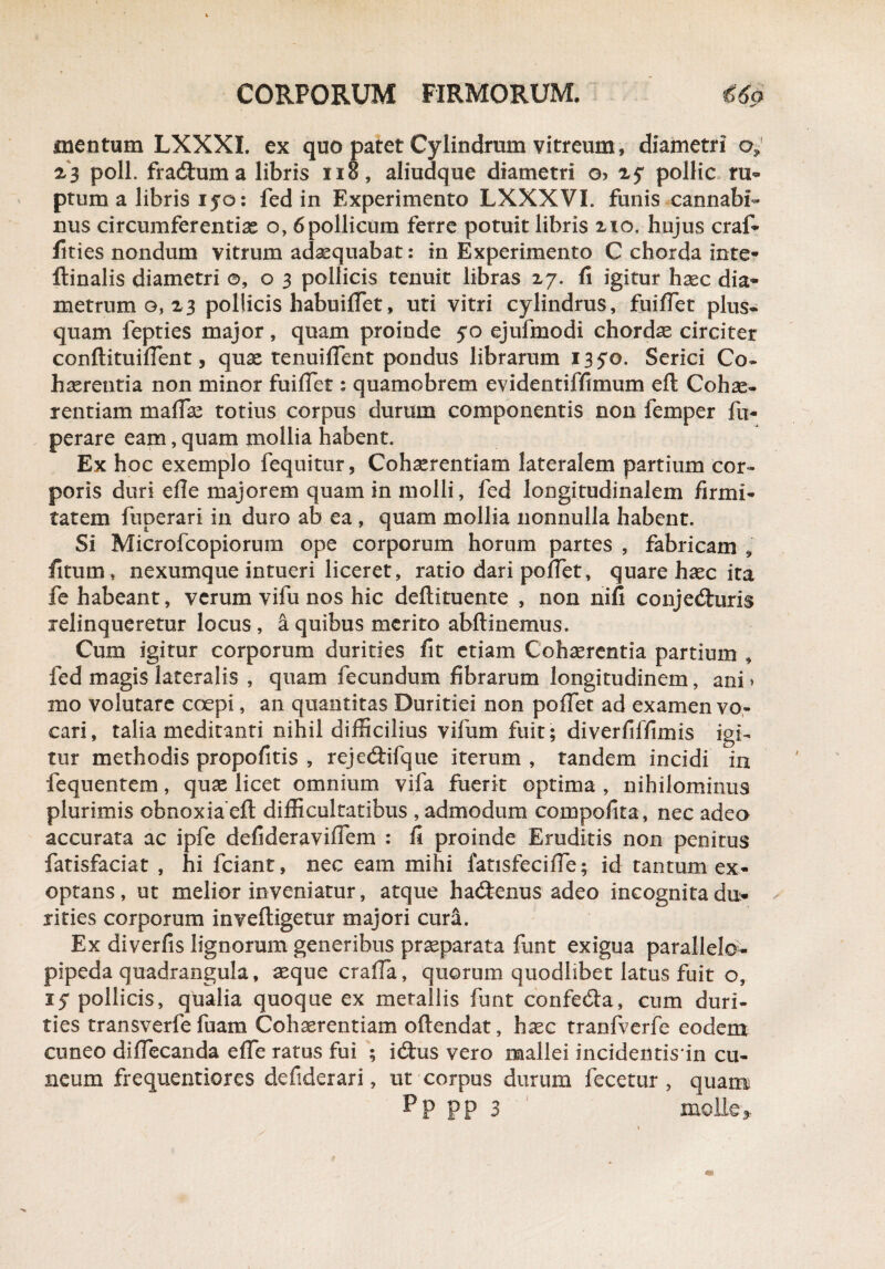 mentum LXXXI. ex quo patet Cylindrum vitreum, diametri o9 23 poli, fraduma libris xio, aliudque diametri o> pollic ru¬ ptum a libris ijo: fed in Experimento LXXXVI. funis cannabi¬ nus circumferentias o, 6pollicum ferre potuit libris 210. hujus craf- fities nondum vitrum adaequabat: in Experimento C chorda inte- ftinalis diametri ©,03 pollicis tenuit libras 27. fi igitur haec dia¬ metrum g, 23 pollicis habuiflet, uti vitri cylindrus, fuiflet plus- quam fepties major, quam proinde 50 ejufmodi chordae circiter conftituiflent, quae tenuiflent pondus librarum 13 5*0. Serici Co¬ haerentia non minor fuiflet: quamobrem evidentiffimum eft Cohae¬ rentiam maflae totius corpus durum componentis non femper fu- perare eam, quam mollia habent. Ex hoc exemplo fequitur, Cohaerentiam lateralem partium cor¬ poris duri efle majorem quam in molli, fed longitudinalem firmi¬ tatem fuperari in duro ab ea , quam mollia nonnulla habent. Si Microfcopiorum ope corporum horum partes , fabricam , fitum, nexumque intueri liceret, ratio dari pollet, quare haec ita fe habeant, verum vifu nos hic deftituente , non nifi conjeduris relinqueretur locus , a quibus merito abftinemus. Cum igitur corporum durities fit etiam Cohaerentia partium , fed magis lateralis , quam fecundum fibrarum longitudinem, ani > mo volutare coepi, an quantitas Duritiei non polfet ad examen vo¬ cari, talia meditanti nihil difficilius vifum fuit; diverfiffimis igi¬ tur methodis propofitis , rejedifque iterum , tandem incidi in fequentem, quae licet omnium vifa fuerit optima , nihilominus plurimis obnoxia'ell: difficultatibus , admodum compofita, nec adeo accurata ac ipfe defideraviflem : fi proinde Eruditis non penitus fatisfaciat , hi fciant, nec eam mihi fatisfecifle; id tantum ex¬ optans, ut melior inveniatur, atque hadenus adeo incognita du- rities corporum inveftigetur majori cura. Ex diverfis lignorum generibus praeparata funt exigua parallelo- pipeda quadrangula, aeque cralfa, quorum quodlibet latus fuit o, 1$ pollicis, qualia quoque ex metallis funt confeda, cum duri¬ ties transverfe fuam Cohaerentiam oftendat, haec tranfverfe eodem cuneo diflecanda e fle ratus fui ; idus vero mallei incidentisin cu¬ neum frequentiores defiderari, ut corpus durum fecetur , quam Pp pp 3 molle*