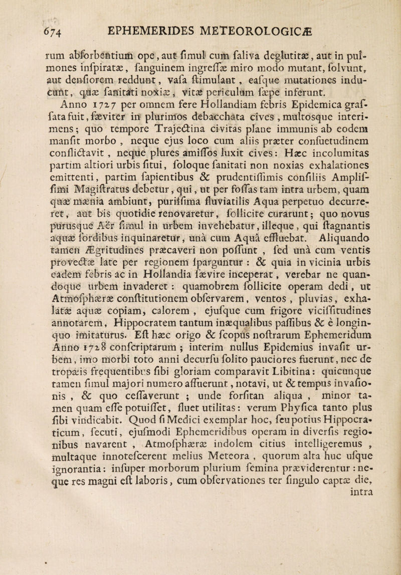 rum abforbentium ope, aut fi mu! cum faliva degluti tx, aut in pu!- mones infpiratae, fanguinem ingreffae miro modo mutant, fblvunt, aut denfiorem reddunt, vafa ftimulant , eafque mutationes indu¬ cunt, quas fanitati noxiae, vitas periculum faepe inferunt. Anno 172,7 per omnem fere Hollandiam febris Epidemica graf- fata fuit, fasviter in plurimos debacchata cives , multosque interi¬ mens; quo tempore Traje&ma civitas place immunis ab eodem manfit morbo , neque ejus loco cum aliis praeter confuetudinem conflidtavit , neque plures amiffos luxit cives: Hacc incolumitas partim altiori urbis fitui, foloque fanitati non noxias exhalationes emittenti, partim fapientibus & prudentiflimis confiliis Amplif- fimi Magiftratus debetur, qui, ut per foffas tam intra urbem, quam quae maenia ambiunt, puriffima fluviatilis Aqua perpetuo decurre¬ ret, aut bis quotidie renovaretur, follicite curarunt 5 quo novus purusque Aer fimul in urbem invehebatur, illeque > qui ftagnantis aquae fordibus inquinaretur, una cum Aqua effluebat. Aliquando tamen iEgritudines praecaveri non poliunt , fed una cum ventis provedfae late per regionem Iparguntur : & quia in vicinia urbis eadem febris ac in Hollandia faevire inceperat, verebar ne quan¬ doque urbem invaderet : quamobrcm follicite operam dedi, ut Atmofphaerae conftitutionem obfervarem, ventos , pluvias, exha¬ latae aquas copiam, calorem , ejufque cum frigore viciffitudines annotarem, Hippocratem tantum inaequalibus paffibus & e longin¬ quo imitaturus. Eft haec origo & fcopus noftrarum Ephemeridum Anno 1718 coofcriptarum ; interim nullus Epidemius invafit ur¬ bem, imo morbi toto anni decurfu folito pauciores fuerunt, nec de tropaeis frequentibus fibi gloriam comparavit Libitina: quicunque tamen fiinul majori numero affuerunt, notavi, ut & tempus invafio- nis , & quo ceffaverunt ; unde forfitan aliqua , minor ta¬ men quam effe potui ffet, fluet utiliras: verum Phy fica tanto plus fibi vindicabit. Quod fi Medici exemplar hoc, fcupotius Hippocra- ticum, fecuti, ejufmodi Ephemeridibus operam in diverfis regio¬ nibus navarent , Atmofphaerae indolem citius intelligeremus , multaque innotefcerent melius Meteora , quorum alta huc ufque ignorantia: infuper morborum plurium femina praeviderentur :ne¬ que res magni eft laboris, cum obfervationes ter fingulo captae die, intra