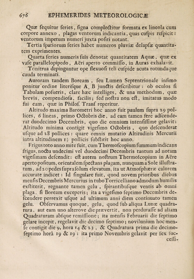 Quas fequitur feries, figna complebitur formata ex lineola cum corpore annexo , plagas ventorum indicantia, quas cufpis refpicit r ventorum impetum numeri juxta pofiti notant. Tertia fpatiorum feries habet numeros pluvias delapfas quantita¬ tem exprimentes. Quarta feries numerisfuis denotat quantitatem Aquas, quae ex vafe parallelopipedo , Aeri aperto commiffo, in Auras exhalavit. Tonitrua depinguntur ope flexuofl teli cufpide acuta rotundaque cauda terminati. Auroram tandem Boream , feu Lumen Septentrionale infimo ponitur ordine literifque A, B junbis defcribitur : ob oculos fi Tabulam pofueris, clare haec intelliges, & una methodum, quas brevis, compendiofa, facilis; fed noftra non efb, imitatus modo fui eam, quae in Philof. Tranf reperitur. Altitudo maxima Barometri hoc anno fuit paulum fupra 29 pol¬ lices, 6 lineas, primo Obobris die, ad eam tamen fere adfcende- tat duodecimo Decembris, quo die omnium intenfifllme gelavit: Altitudo minima contigit vigefimo Obobris , quo delcenderat ufque ad 28 pollices : quare omnis mutatio Altitudinis Mercurii intra altitudinem 1 ~ pollicis fubflitit hoc anno. Frigus toto anno mite fuit, cum Thermofcopium flammam indicans frigus, nobu undecimi vel duodecimi Decembris tantum ad notam vigefimam defcendit: efl autem noftrum Thermoicopium in Aere aperto pofi tum, orientalem fpebans plagam, nunquam a Sole illuftra- tum, ad 20 pedes fupra fo lum elevatum, ita ut Atmofphserae calorem accurate indicet : Id Angulare fuit, quod novem prioribus diebus menfis Decembris Mercurius in tuboTorricelliano admodum humilis exftiterit, regnante tamen gelu , fpirantibufque ventis ab omni plaga, fi Boream exceperis; ita a vigefimo feptimo Decembris de- fcendere perrexit ufque ad ultimum anni diem continuato tamen gelu. Obfervamus quoque, gelu, quod fub aliqua Lunae quadra¬ tura, aut eam uno alterove die praeverrit, non perdurafle ad aliam Quadraturam abfque remiflione; ita menfis Februarii die feptimo gelare incepit , regelavit die decimo feptimo ; novilunium hoc men- fe contigit die 9, hora 14 & 23 , & Quadratura prima die decimo- feptimo hora 19 & 19 : ita primo Novembris gelavit per lex lue* cefli-