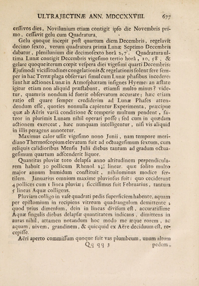 ceflivos dies, Noviiunium etiam contigit ipfo die Novembris prf» mo, ceflavit gelu cum Quadratura. Gelu quoque incepit poft quartum diem Decembris, regelavit decimo fexto, verum quadratura prima Lunae Septimo Decembris dabatur, plenilunium die decimofexto hora x, 7. Quadratura ul¬ tima Lunae contigit Decembris vigefimo tertio hor& , 10, 58', & gelare quoque iterum coepit vefpera diei vigefimi quarti Decembris: Ejufmodi viciffitudines congelationis & regelationis folent fere fem- per in hac Terrae plaga obfervari fimul cum Lunae phafibus incedere: funthas acftiones Lunae in Atmofphaeram infignes Hyeme: an aeftate igitur etiam non aliquid praeftabunt, etiamfi multo minus ? vide¬ tur, quamvis nondum id fuerit obfervatum accurate ; hxc etiam ratio eft quare femper crediderim ad Lunae Phafes atten¬ dendum efte, quoties nonnulla capientur Experimenta, praecipue quae ab Aeris varia conditione & temperie multum pendent , fa¬ teor in plurimis Lunam nihil operari pofTe ; fed cum in quaedam addonem exerceat , haec nunquam intelligentur , nifi vis aliquid in illis peragens annotetur. Maximus calor uffit vigefimo nono Junii, nam tempore meri¬ diano Thermofcopium elevatum fuit ad oduagefimum fextum, cum reliquis calidioribus Menfts Julii diebus tantum ad gradum odua- gefimum quartum adfcenderit liquor. Quantitas pluviae toto delapfa anno altitudinem perpendicula¬ rem habuit 30 pollicum RhenoL linear. quae folito multa major annum humidum conftituit , nihilominus modice fer¬ tilem. Januarius omnium maxime pluviofus fuit: quo ceciderunt 4 pollices cum i linea pluviae; ficciftimus fuit Februarius , tantum 5 lineas Aquae colligens. Pluviam colligo in vafe quadrati pedis fuperficiem habente, aquam per epiftomium in recipiens vitreum quadrangulum demittente *, quod prius dimenfum, dein in lineas divifum eft , accuratiftime Aquae ftngulis diebus delapfse quantitatem indicans , dimittens in auras nihil, attamen notandum hoc modo me aeque rorem , ac aquam, nivem, grandinem, & quicquid ex Aere deciduum eft, re¬ cepi fte. Aeri aperto commiflum quoque fuit vas plumbeum, unum altum Q_q qq 3 pedem,,