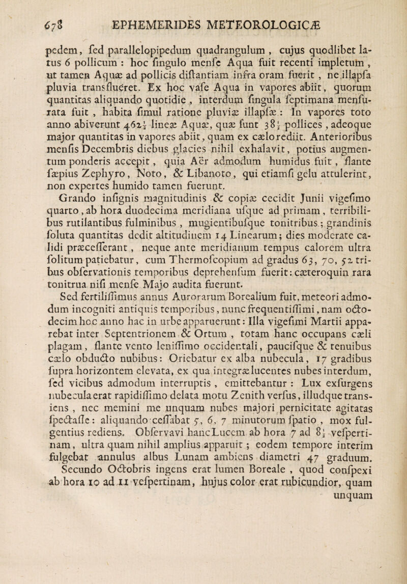pedem, fed parallelopipedum quadrangulum , cujus quodlibet la¬ rus 6 pollicum : hoc Angulo menfc Aqua fuit recenti impletum , ut tamen Aquae ad pollicis diftantiam infra oram fuerit , ne illapfa pluvia transflueret. Ex hoc vafe Aqua in vapores abiit, quorum quantitas aliquando quotidie , interdum fingula feptimana m en fu¬ rata fuit , habita fimul ratione pluviae iilapfse : In vapores toto anno abiverunt 462^ lineae Aquae, quse funt 38 * pollices , adeoque major quantitas in vapores abiit, quam ex caelo rediit. Anterioribus menfis Decembris diebus glacies nihil exhalavit, potius augmen¬ tum ponderis accepit, quia Aer admodum humidus fuit, flante faepius Zephyro, Noto, &Libanoto, qui etiamfi gelu attulerint, non expertes humido tamen fuerunt. Grando infignis magnitudinis & copia: cecidit Junii vigeflmo quarto,ab hora duodecima meridiana ufque ad primam, terribili¬ bus rutilantibus fulminibus , mugientibufque tonitribus ; grandinis foluta quantitas dedit altitudinem 14 Linearum; dies moderate ca¬ lidi pr^ceflerant , neque ante meridianum tempus calorem ultra folitum patiebatur, cum Thermofcopium ad gradus 63, 70, 52 tri¬ bus obfervationis temporibus deprehenliim fuerit: c^teroquin rara tonitrua nifi menfe Majo audita fuerunt. Sed fertilifllmus annus Amrorarum Borealium fuit, meteori admo¬ dum incogniti antiquis temporibus , nunc frequentiflimi, nam odto- decimhoc anno hac in urbe apparuerunt: Illa vigefimi Martii appa¬ rebat inter Septentrionem & Ortum , totam hanc occupans casli plagam , flante vento ieniflimo occidentali, paucifque & tenuibus cxlo obdudto nubibus: Oriebatur ex alba nubecula, 17 gradibus fupra horizontem elevata, ex qua integrae lucentes nubes interdum, fed vicibus admodum interruptis , emittebantur : Lux exfurgens nubecula erat rapidiflimo delata motu Zenith verfus, illudque trans¬ iens , nec memini me unquam nubes majori pernicitate agitatas fpedtafle: aliquando-celTabat 7, 6, 7 minutorum fpatio , mox ful¬ gentius rediens» Obfervavi hanc Lucem ab hora 7 ad 8~ vefperti- nam, ultra quam nihil amplius apparuit ; eodem tempore interim fulgebat annulus albus Lunam ambiens diametri 47 graduum» Secundo Odiobris ingens erat lumen Boreale , quod confpexi ab hora 10 ad 11 vefpertinam, hujus color erat rubicundior, quam unquam