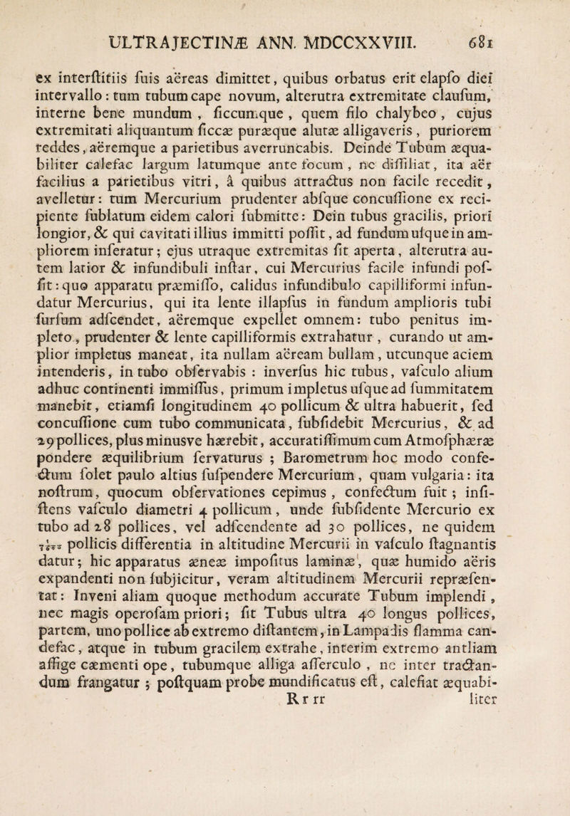 * ex interftitiis fuis aereas dimittet, quibus orbatus erit elapfo diei intervallo: tum tubum cape novum, alterutra extremitate claufum» interne bene mundum , ficcumque , quem filo chalybeo , cujus extremitati aliquantum ficcae purasque alutae alligaveris , puriorem reddes, aeremque a parietibus averruncabis. Deinde Tubum aequa¬ biliter calefac largum latumque ante focum , nc diffiliat, ita aer facilius a parietibus vitri, a quibus attractus non facile recedit, avelletur: tum Mercurium prudenter abfque concuffione ex reci¬ piente fubiatum eidem calori fubmitte: Dein tubus gracilis, priori longior, & qui cavitati illius immitti polfit, ad fundum ulque in am¬ pliorem inferatur; ejus utraque extremitas fit aperta, alterutra au¬ tem latior & infundibuli inftar, cui Mercurius facile infundi pof- fit: quo apparatu praemiffo, calidus infundibulo capilliformi infun¬ datur Mercurius, qui ita lente illapfus in fundum amplioris tubi furfum adfcendet, aeremque expellet omnem: tubo penitus im¬ pleto, prudenter & lente capilliformis extrahatur , curando ut am¬ plior impletus maneat, ita nullam aeream bullam, utcunque aciem intenderis, intubo obfervabis : inverfus hic tubus, vafculo alium adhuc continenti immilTus, primum impletus ufquead fummitatem manebit, etiamfi longitudinem 40 pollicum & ultra habuerit, fed concuffione cum tubo communicata, fubfidebit Mercurius, & ad 2,9pollices,plusminusve haerebit, accuratiffimumcumAtmofphserae pondere aequilibrium fervaturus ; Barometrum hoc modo confe¬ ctum folet paulo altius fufpendere Mercurium , quam vulgaria: ita noftrum, quocum obfervationes cepimus, confectum fuit; infi- Itens vafculo diametri 4 pollicum, unde fubfidente Mercurio ex tubo ad 28 pollices, vel adfcendente ad 30 pollices, ne quidem pollicis differentia in altitudine Mercurii in vafculo ftagnantis datur; hic apparatus aeneae impolitus laminae, quae humido aeris expandenti non fubjicitur, veram altitudinem Mercurii repraefen- tat: Inveni aliam quoque methodum accurate Tubum implendi, nec magis operofam priori; fit Tubus ultra 40 longus pollices, partem, uno pollice ab extremo diftantem, in Lampadis flamma can- defac, atque in tubum gracilem extrahe, interim extremo antliam affige caementi ope, tubumque alliga afferculo , ne inter tractan¬ dum frangatur ; poftquam probe mundificatus eft, calefiat aequabi- Rrrr liter