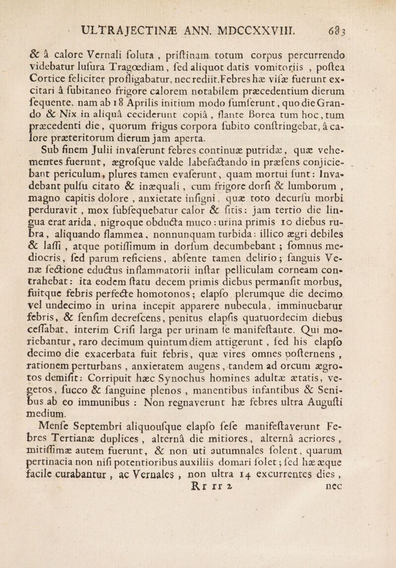 t \ & a calore Vernali foluta , priflinam totum corpus percurrendo videbatur luiura Tragoediam , fed aliquot datis vomitoriis , poftea Cortice feliciter profligabatur, nec rediit.Febres hae vilae fuerunt ex* citari a fubitaneo frigore calorem notabilem praecedentium dierum fequente, nam ab 18 Aprilis initium modo fumferunt, quo die Gran¬ do & Nix in aliqua ceciderunt copia, flante Borea tum hoc, tum praecedenti die , quorum frigus corpora fubito conftringebat, aca- lore praeteritorum dierum jam aperta. Sub finem Julii inyaferunt febres continuae putridae, quae vehe¬ mentes fuerunt, aegrofque valde labefadrando in praefens conjicie¬ bant periculum* plures tamen evaferunt, quam mortui funt: Inva¬ debant pulfu citato & inaequali , cum frigore dorfi & lumborum , magno capitis dolore , anxietate infigni, quae toto decurfu morbi perduravit , mox fubfequebatur calor & fitis: jam tertio die lin¬ gua erat arida, nigroque obdudta muco : urina primis io diebus ru¬ bra, aliquando flammea, nonnunquam turbida; illico aegri debiles & laffi , atque potiflimum in dorfum decumbebant ; fomnus me¬ diocris, fed parum reficiens, abfente tamen delirio; fanguis Ve¬ nae fe&ione eduitus inflammatorii inftar pelliculam corneam con¬ trahebat: ita eodem flatu decem primis diebus permanfit morbus, fuitque febris perfedte homotonos; elapfo plerumque die decimo vel undecimo in urina incepit apparere nubecula, imminuebatur febris, & fenfim decrefcens, penitus elapfis quatuordecim diebus ceflabat, interim Crifi larga per urinam fe manifeftaute. Qui mo¬ riebantur, raro decimum quintum diem attigerunt , fed his elapfo decimo die exacerbata fuit febris, quae vires omnes poflernens , rationem perturbans , anxietatem augens , tandem ad orcurn aegro¬ tos demifit: Corripuit haec Synochus homines adultae aetatis, ve¬ getos, fucco & fanguine plenos , manentibus infantibus & Seni¬ bus ab eo immunibus : Non regnaverunt hae febres ultra Augufti medium. Menfe Septembri aliquoufque elapfo fefe manifeftaverunt Fe¬ bres Tertianae duplices , alterna die mitiores, alterna acriores , mitifhmae autem fuerunt, & non uti autumnales folent, quarum pertinacia non nifi potentioribus auxiliis domari iolet; fed hae aeque facile curabantur , ac Vernales , non ultra 14 excurrentes dies , Rr rr % nec