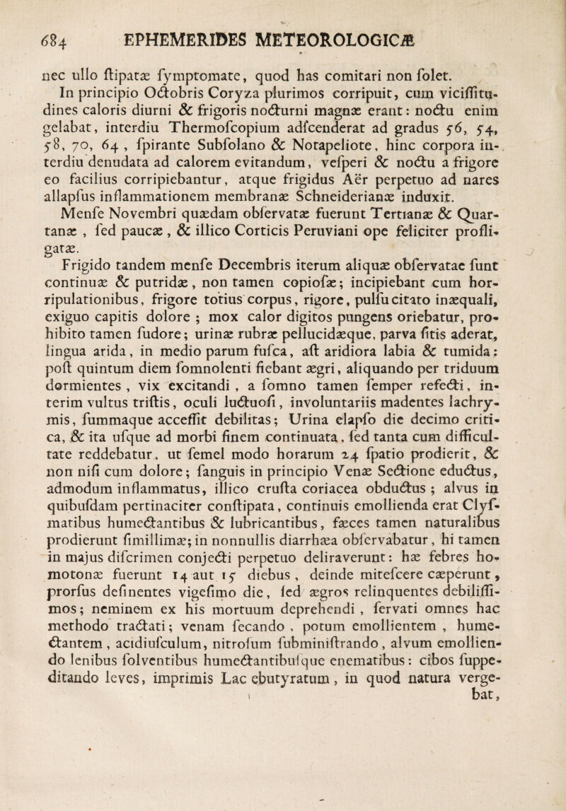 nec ullo ftipatas fymptomate, quod has comitari non folet. In principio O&obris Coryza plurimos corripuit, cum viciflitu- dines caloris diurni & frigoris nodhirni magnas erant: nodiu enim gelabat, interdiu Thermofcopium adfcenderat ad gradus 56, 5*4, 58, 70, 64 , fpirante Subfolano & Notapeliote, hinc corpora iu- terdiu denudata ad calorem evitandum, vefperi & nodu a frigore eo facilius corripiebantur, atque frigidus Aer perpetuo ad nares allapfus inflammationem membranas Schneiderianas induxit. Menfe Novembri quasdam obfervatas fuerunt Tertianae & Quar¬ tanae , fed paucas , & illico Corticis Peruviani ope feliciter profli¬ gatae. Frigido tandem menfe Decembris iterum aliquas obfervatac funt continuae & putridae, non tamen copiofas; incipiebant cum hor- ripulationibus, frigore totius corpus, rigore, pulfu citato inaequali, exiguo capitis dolore ; mox calor digitos pungens oriebatur, pro¬ hibito tamen fudore; urinae rubras pellucidasque, parva fitis aderat, lingua arida, in medio parum fufca, aft aridiora labia & tumida: poli quintum diem fomnolenti fiebant aegri, aliquando per triduum dormientes , vix excitandi , a fomno tamen femper refedri, in- terim vultus triftis, oculi luduofi , involuntariis madentes lachry- mis, fummaque acceffit debilitas; Urina elapfo die decimo criti¬ ca, & ita ufque ad morbi finem continuata, fed tanta cum difficul¬ tate reddebatur, ut femel modo horarum 24 fpatio prodierit, 8c non nifi cum dolore; fanguis in principio Venas Sedione edudus, admodum inflammatus, illico crufta coriacea obdudus ; alvus in quibufdam pertinaciter conftipata, continuis emollienda erat Clyf- matibus humedantibus & lubricantibus, fasces tamen naturalibus prodierunt fimillimas; in nonnullis diarrhoea oblervabatur, hi tamen in majus diferimen conjedi perpetuo deliraverunt: has febres ho- inotonas fuerunt 14 aut 17 diebus, deinde mitefeere casperunt * prorfus definentes vigefimo die, fed asgros relinquentes debilifli- mos; neminem ex his mortuum deprehendi , fervati omnes hac methodo tradati; venam fecando , potum emollientem , hume¬ diantem , acidiufculum, nitrofum fubminiftrando, alvum emollien¬ do lenibus folventibus humedantibuique enematibus: cibos fuppe- ditando leves, imprimis Lac ebutyratum ? in quod natura verge-