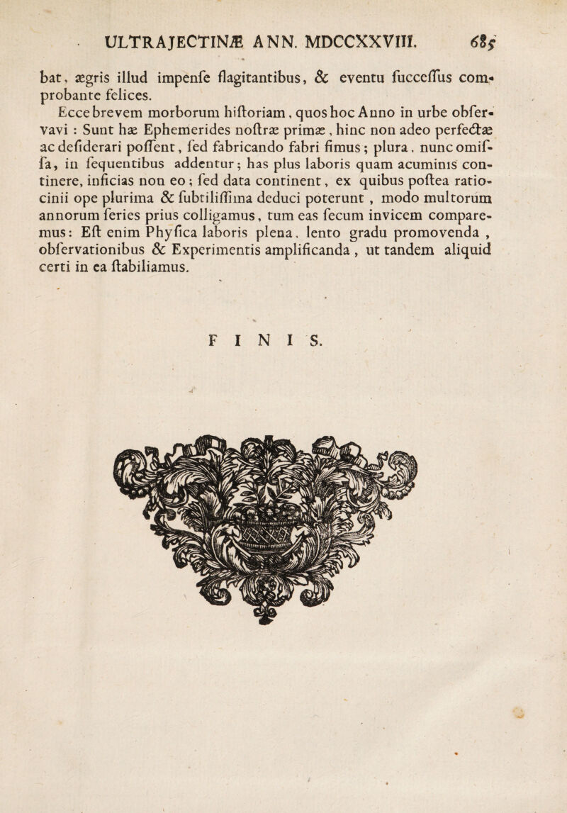 • m bat, aegris illud impenfe flagitantibus, 8c eventu fucceffus com¬ probante felices. Ecce brevem morborum hiftoriam, quos hoc Anno in urbe obfer- vavi : Sunt hae Ephemerides noftrae primae, hinc non adeo perfedtee ac defiderari poflent, fed fabricando fabri fimus ; plura, nunc omif- fa, in fequentibus addentur; has plus laboris quam acuminis con¬ tinere, inficias non eo; fed data continent, ex quibus poftea ratio¬ cinii ope plurima & fubtiliffima deduci poterunt , modo multorum annorum feries prius colligamus, tum eas fecum invicem compare¬ mus: Eft enim Phyfica laboris plena, lento gradu promovenda , obfervationibus & Experimentis amplificanda , ut tandem aliquid certi in ca ftabiliamus. FINIS.