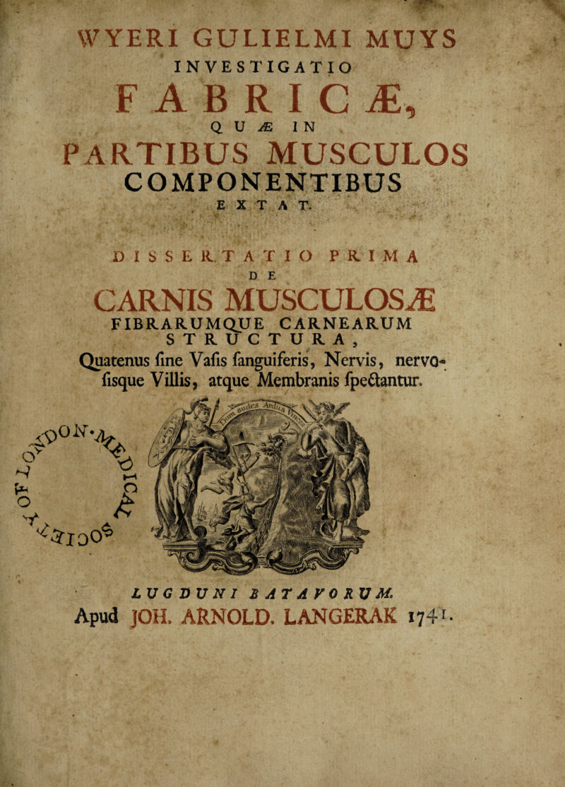 YVYERI GULIELMI MUYS INVESTIGATIO FABR I C iE, PARTIBUS MUSCULOS COMPONENTIBUS E X T A T. CARNIS MUSCULOSAi FIBRARUMQUE CARNEARUM STRUCTURA, Quatenus fine Vafis fanguiferis, Nervis, nervo- fisque Villis, atque Membranis fpe&antur. LUGDUNI BATAVORUM, Apud JOH, ARNOLD. LANGERAK 174 c M A O >4 o t <$> v 0i% O ZloO