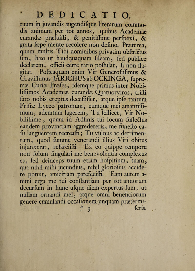tuum in juvandis augendifque literarum commo¬ dis animum per tot annos, quibus Academia curandas prasruifti, & penitifiime perfpexi, & grata faspe mente recolere non defino. Praeterea, quum multis Tibi nominibus privarim obftri&us fim,. haec ut haudquaquam lileam, fed publice declarem, officii certe ratio poftulat, fi non fla¬ gitat. Pofteaquam enim Vir Generoflflimus & Graviffimus JARICH US ab OCKINGA, fupre- mas Curiae Prasfes, idemque primus inter Nobi- liffimos Academiae curandas Quatuorviros, trifti fato nobis ereptus decefliflet, atque ipfe tantum Frifias Lyceo patronum, eumque mei amantilfi- mum, ademtum lugerem, Tu fcilicet, Vir No- biliffime , quum in Adfinis tui locum fuffedhis eandem provinciam aggredereris, me funefto ca- fu languentem recreafti; Tu vulnus ac detrimen¬ tum, quod fumme venerandi illius Viri obitus injunxerat, refarciifti. Ex eo quippe tempore non folum Angulari me benevolentia complexus es, fed deinceps tuum etiam hofpitium, tuam, qua nihil mihi jucundius, nihil gloriofius accide¬ re potuit, amicitiam patefecifti. Eam autem a- nimi erga me tui conftantiam per tot annorum decurfum in hunc ufque diem expertus fum, ut nullam ornandi mei, atque omni beneficiorum genere cumulandi occafionem unquam prastermi- * 3 feris.