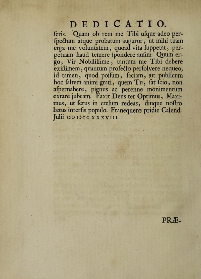 feris. Quam ob rem me Tibi ufque adeo per- fpe&um atque probatum auguror, ut mihi tuam erga me voluntatem, quoad vita fuppetat, per¬ petuam haud temere fpondere aufim. Quum er¬ go, Vir Nobiliffime, tantum me Tibi debere exiftimem, quantum profe&o perfolvere nequeo, id tamen, quod poflum, faciam, !ut publicum hoc faltem animi grati, quem Tu, fat icio, non afpernabere, pignus ac perenne monimentum extare jubeam. Faxit Deus ter Optimus, Maxi¬ mus, ut ferus in coelum redeas, diuque noftro laetus interfis populo. Franequerae pridie Calend. Julii CI3 IOCC XXXVIII. PR£-