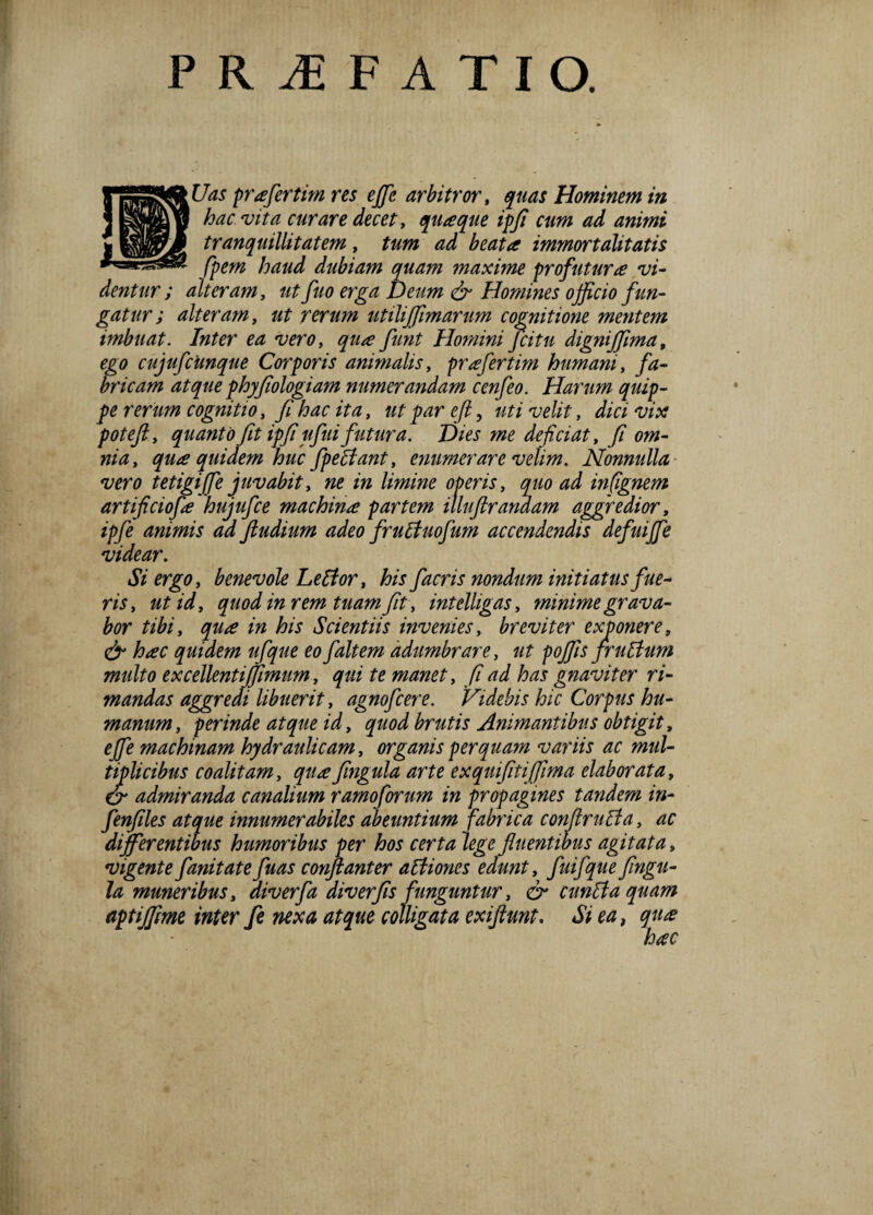 PR1FATIO. Uas prafertim res effie arbitror, quas Hominem in hac vita curare decet, quaque ipfi cum ad animi tranquillitatem, tum ad beata immortalitatis fpem haud dubiam quam maxime profutura vi¬ dentur; atteram, ut fuo erga Deum & Homines officio fun¬ gatur ; alteram t ut rerum utiliffimarum cognitione mentem imbuat. Inter ea vero y qua funt Homini fcitu digniffima, ego cujufcimque Corporis animalis y prafertim humani, fa¬ bricam atque phy fiologiam numerandam cenfeo. Harum quip¬ pe rerum cognitio, fi hac ita, ut par eft, uti velit, dici vix potefty quanto fit ipfi ufui futura. Dies me deficiat, fi om¬ nia, qua quidem huc fpeclant, enumerare velim. Nonnulla vero tetigiffe juvabit, ne in limine operis, quo ad infignem artificiofa hujufce machina partem illuftrandam aggredior, ipfe animis ad fiudium adeo fruBuofum accendendis defuiffie videar. Si ergo, benevole Letfor, his facris nondum initiatus fue¬ ris, utid, quod in rem tuam fit, intelligas, minime grava¬ bor tibi, qua in his Scientiis invenies, breviter exponere, & hac quidem ufque eo faltem adumbrare, ut poffis fruBum multo excellentijjimum, qui te manet, fi ad has gnaviter ri¬ mandas aggredi libuerit, agnofcere. Videbis hic Corpus hu¬ manum, perinde atque id, quod brutis Animantibus obtigit, effie machinam hydraulicam, organis perquam variis ac mul¬ tiplicibus coalitam, quafingula arte ex quifitiffima elaborata, & admiranda canalium ramoforum in propagines tandem in- fenfiles atque innumerabiles abeuntium fabrica confiruEla, ac differentibus humoribus per hos certa lege fluentibus agitata, vigente fanitatefuas conftanter atfiones edunt, fuifquefingu¬ la muneribus, diverfia diverfis funguntur, & cunita quam aptiffme inter fe nexa atque colligata exiftunt. Si ea, qu#