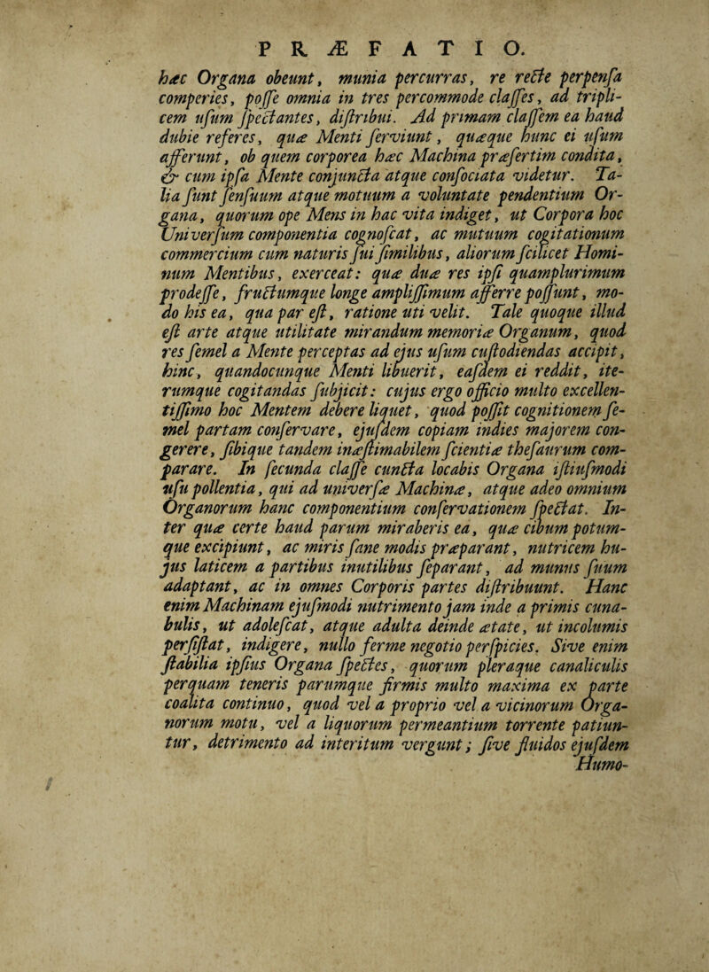 hac Organa obeunt, munia percurras, re retfe perpenfa comperies, poffe omnia in tres percommode claffes, ad tripli¬ cem ufum fpectantes > diftribui. Ad primam clajfem ea haud dubie referes, qua Menti ferviunt, quaque hunc ei ufum afferunt, ob quem corporea hac Machina pr a fertim condita, Cr cum ipfa Mente conjuncta atque confociata videtur. Ta¬ lia funt Jenfuum atque motuum a voluntate pendentium Or¬ gana , quorum ope Mens in hac vita indiget, ut Corpora hoc Univerfum componentia cognofcat, ac mutuum cogitationum commercium cum naturis fui fimilibus, aliorum fcilicet Homi¬ num Mentibus, exerceat: qua dua res ipfi quamplurimum prodeffe, fruAumque longe ampliffimum afferre poffunt, mo¬ do his ea, qua par eft, ratione uti velit. Tale quoque illud eft arte atque utilitate mirandum memoria Organum, quod res femel a Mente perceptas ad ejus ufum cuflodiendas accipit, hinc, quandocunque Menti libuerit, eafdem ei reddit, ite- rumque cogitandas fubjicit: cujus ergo officio multo excellen- tiffimo hoc Mentem debere liquet, quod poffit cognitionem fe¬ mel partam confervare, ejufdem copiam indies majorem con¬ gerere, fibique tandem inafiimabilem f cientia thefaurum com¬ parare. In fecunda claffe cunila locabis Organa iftiufmodi ufu pollentia, qui ad univerfa Machina, atque adeo omnium Organorum hanc componentium confervationem fpetfat. In¬ ter qua certe haud parum miraberis ea, qua cibum potum¬ que excipiunt, ac miris fane modis praparant, nutricem hu¬ jus laticem a partibus inutilibus feparant, ad munus fuum adaptant, ac in omnes Corporis partes di[tribuunt. Hanc enim Machinam ejufmodi nutrimento jam inde q primis cuna¬ bulis, ut adolefcat, atque adulta deinde atate, ut incolumis perfiftat, indigere, nullo fer me negotio perfpicies. Sive enim flabilia ipfius Organa fpeUes, quorum pleraque canaliculis perquam teneris parumque firmis multo maxima ex parte coalita continuo, quod vel a proprio vel a vicinorum Orga¬ norum motu, vel a liquorum permeantium torrente patiun¬ tur, detrimento ad interitum vergunt; Jive fluidos ejufdem Humo-
