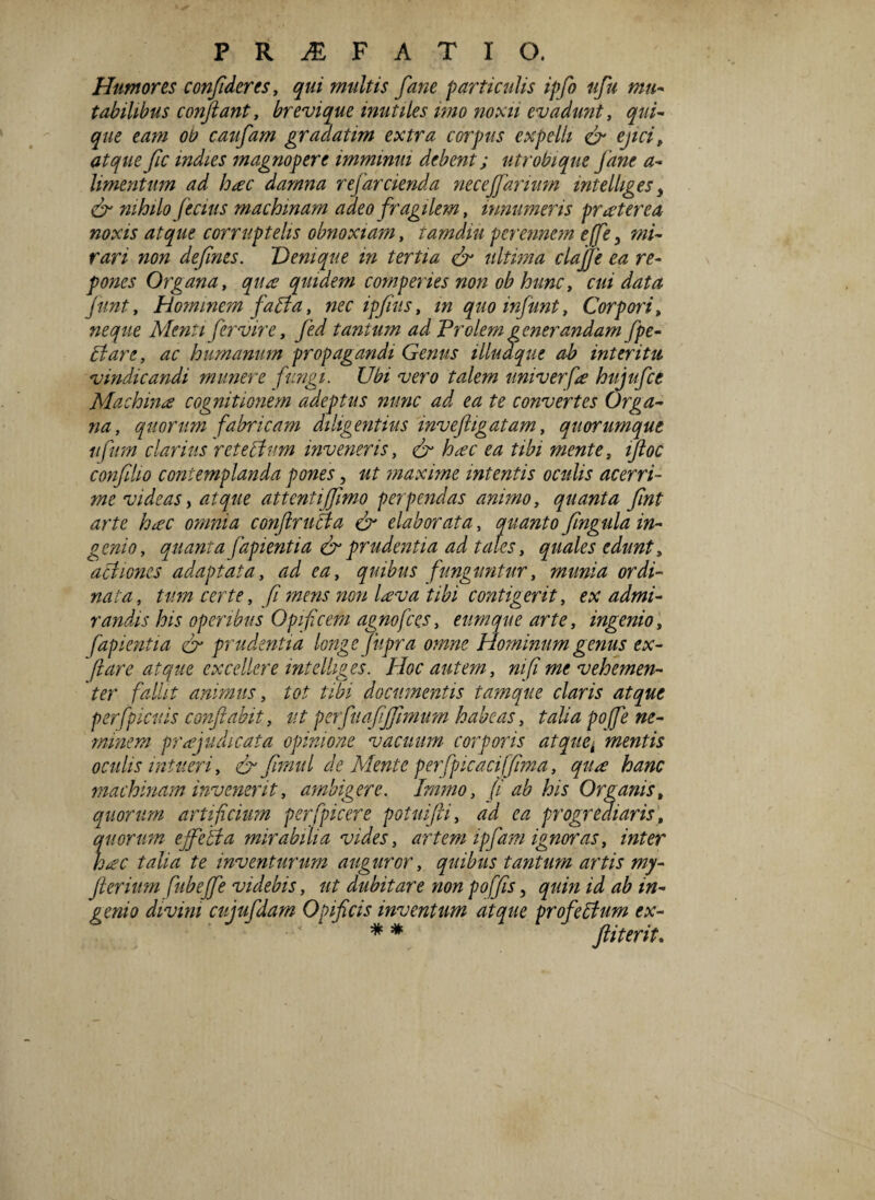 Humores confideres, qui multis fane particulis ipflo ufiu mu- tabilibus conflant, brevique inutiles imo noxii evadunt, qui¬ que eam oti caufam gradatim extra corpus expelli & ejici, atque fic mdies magnopere imminui debent; utrobique Jane a- limentum ad hac damna refarcienda necejfarium mtelhges 3 & nihilo f e cius machinam adeo fragilem, innumeris pr a ter e a noxis atque corruptelis obnoxiam, tamdiu perennem ejfie 3 mi¬ rari non dejines. Denique in tertia & ultima clajje ea re¬ pones Organa, qua quidem comperies non ob hunc, cui data fiunt, Hominem fadla, nec ipfius, in quoinfunt, Corpori t neque Menti fer vir e, fed tantum ad Prolem generandam fipe- Pt are, ac humanum propagandi Genus illuaque ab interitu vindicandi munere fungi. Ubi vero talem univerfa hujufce Machina cognitionem adeptus nunc ad ea te convertes Orga¬ na, quorum fabricam diligentius inveftigatam, quorumque nfum clarius retectum inveneris, & hac ea tibi mente, ifloc conjilio contemplanda pones, ut maxime intentis oculis acerri¬ me videas > atque attenti/fimo perpendas animo, quanta fiint arte hac omnia conftruBa & elaborata, quanto fingula in¬ genio, quanta fapientia & prudentia ad tales, quales edunt, actiones adaptata, ad ea, quibus funguntur, munia ordi¬ nata , tum certe, fi mens non lava tibi contigerit, ex admi¬ randis his operibus Opificem agno fies, eum que arte, ingenios fapientia & prudentia longe fiipra omne Hominum genus ex¬ piare atque excellere intelliges. Hoc autem, ni fi me vehemen¬ ter fallit animus, tot tibi documentis tamque claris atque perfipicuis conflabit, ut perfuafljfiimum habeas, talia poffe ne¬ minem prajudicata opinione vacuum corporis atquei mentis oculis intueri, & flmul de Mente perfipicacifflma, qua hanc machinam invenerit, ambigere. Immo, (i ab his Organis, quorum artificium per (picer e potuifti, ad ea progrediaris, quorum ejfeBa mirabilia vides, artem i'pfiam ignoras, inter hac talia te inventurum auguror, quibus tantum artis my- flterium fiubejfie videbis, ut dubitare non poffis, quin id ab in¬ genio divini cujufdam Opificis inventum atque profeBum ex- ^ ftiterit*