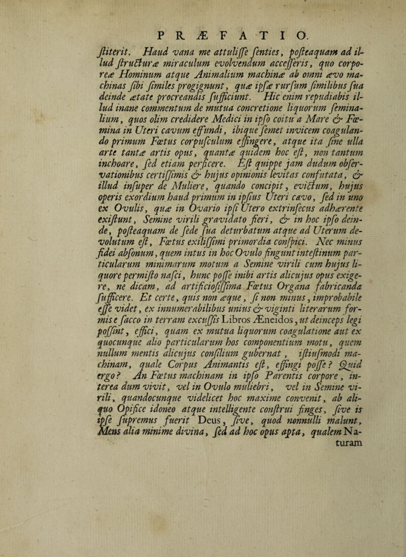 Jiiterit. Haud vana me attuliffe fenties, pojleaquam ad il¬ lud JlruEtura miraculum evolvendum accejferis, quo corpo¬ rea Hominum atque Animalium machina ab omni avo ma¬ chinas fibi fimiles progignunt, qua ipfa rurfum fimihbus fua deinde at at e procreandis fufficiunt. Hic enim repudiabis il¬ lud inane commentum de mutua concretione liquorum femina¬ lium , quos olim credidere Medici in ipfo coitu a Mare & Foe- mina in Uteri cavum effundi, ibiquefemet invicem coagulan¬ do primum Foetus corpufculum effingere, atque ita fine ulla arte tanta artis opus, quanta quidem hoc efi, non tantum inchoare, fed etiam perficere. Efi quippe jam dudum obfer- vationibus certiffimis & hujus opinionis levitas confutata, & illud infuper cie Muliere, quando concipit, eviElum, hujus operis exordium haud primum in ipfius XJteri cavo, fed in uno ex Ovulis, qua in Ovario ipfi Utero extrinfecus adharente exiftunt, Semine virili gravidato fieri, efi in hoc ipfo dein¬ de, pojleaquam de fede Jiia deturbatum atque ad Uterum de¬ volutum efi. Fatus ex ili [fimi primordia confpici. Nec minus fidei abfonum, quem intus in hoc Ovulofingunt inteftinum par¬ ticularum minimarum motum a Semine virili cum hujus li¬ quorepermifto nafei, hunc pofe inibi artis alicujus opus exige¬ re, ne dicam, ad artificiofiffima Foetus Organa fabricanda fujficere. Et certe, quis non a que, fi non mmus, improbabile effie videt, ex innumerabilibus unius efi viginti liter arum for¬ mis e facco in terram excuffis Libros JEncidos} ut deinceps legi pojfint, effici, quam ex mutua liquorum coagulatione aut ex quocunque alio particularum hos componentium motu, quem nullum mentis alicujus confilium gubernat, iftiufmodi ma¬ chinam, quale Corpus Animantis efi, effingi poffe ? Quid ergo ? An Foetus machinam in ipfo Parentis corpGre, in¬ terea dum vivit, vel in Ovulo muliebri, vel in Semine vi¬ rili, quandocunque videlicet hoc maxime convenit, ab ali¬ quo Opifice idoneo atque mtelligente conftrui finges, five is ipfe fupremus fuerit Deus, five, quod nonnulli malunt. Mens dia minime divina, fed ad hoc opus apta, qualem Na- turam