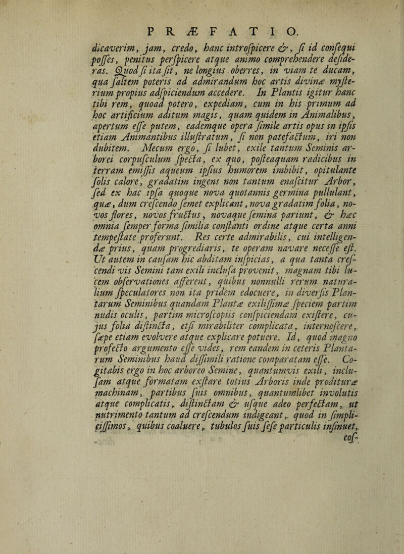 dicaverim, jam, credo, hanc introfpicere &, fi id confectui pofes, penitus perfpicere atque ariimo comprehendere aefide- ras. Quod fi ita fit, ne longius oberres, in viam te ducam, faltem poteris ad admirandum hoc artis divinae myfte- rium propius adjiciendum accedere. In Plantis igitur hanc tibi rem, quoaa potero, expediam, cum in his primum ad hoc artificium aditum magis, quidem in Animalibus, apertum effie putem, eademque opera fimile artis opus in ipfis etiam Animantibus illuftratum, fi non patefactum, iri non dubitem. Mecum ergo, fi lubet, exile tantum Seminis ar¬ borei corpuficulum fpecia, ex quo, pofteaquam radicibus in terram emiffis aqueum ipfius humorem imbibit, opitulante fiolis calore, gradatim ingens non tantum enajcitur Arbor, fied ex hac ipfia quoque nova quotannis germina pullulant, qua?, dum creficendo fiemet explicant, nova gradatim folia, no¬ vos flores, novos fruttus, novaque femina pariunt, & hac omnia femper forma fimilia conflanti ordine atque certa anni tempeftate proferunt. Res certe admirabilis, cui intelligen- d^e prius, quam progrediaris, te operam navare neceffe e fi. JJt autem in caufam hic abditam infpicias, a qua tanta cref- cendi vis Semini tam exili inclufa provenit, magnam tibi lu¬ cem obfervationes afferent, quibus nonnulli rerum natura¬ lium fpcculatores non ita pridem edocuere, in diverfis Plan¬ tarum Seminibus quandam Planta? exilijfima? fpeciem partim nudis oculis, partim microfcopiis confpiciendam exiftere, cu¬ jus folia difiinlia, etfi mirabiliter complicata, internofcere,. fape etiam evolvere atque explicare potuere. Id, quod magno pro felio argumento ejfe vides,, rem eandem in ceteris Planta¬ rum Seminibus haud dijfimili ratione comparatam ejfe. Co¬ gitabis ergo in hoc arboreo Semine, quantumvis exili, inclu- fam atque formatam exftare totius Arboris inde proditur# machinam, partibus fuis omnibus, quantumlibet involutis atque complicatis, difiintiam & ufque adeo per feliamut nutrimento tantum ad crefcendum indigeantquod in fimpli- cijfimos, quibus coalueretubulos fuis fefe particulis infimet.