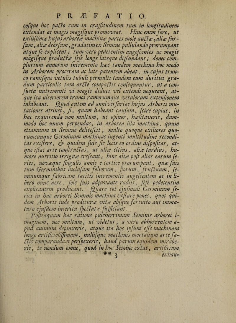 eofque hoc pacto cum in crajfitudinem tum in longitudinem extendat ac magis magifque promoveat. Hinc enim fore, ut exiliffim# hujus arbore# machin# partes mole a ubi#, ah# fur- fum, ali# deorfum ,gradatim ex Semine pullulando prorumpant atque fe explicent; tum vero pedetentim augefcentes ac magis magifque produci# fefe longe lateque diffundant; donec com¬ plurium annorum incremento h#c tandem machina hoc modo in 'Arborem proceram ac late patentem abeat, in cujus trun¬ co ramifque vetulis tubuli permulti tandem eum duritiei gra¬ dum particulis tam arbte compabtis confequantur, ut a con- fueta nutrimenti vi magis diduci vel extendi nequeant, at¬ que ita ulteriorem trunci ramorumque vetulorum extenfionem inhibeant. Quod autem ad anniverfarias hujus Arboris mu¬ tationes attinet, fi, quam habeant canfarn, fcire cupias, in hac exquirenda non multum, ut opinor, h#fit averis, dum- modo hoc unum perpendas, in arborea illa machina, quum etiamnum in Semine delitefcit, multo quoque exiliores quo¬ rumcunque Ger mirum machinas ingenti multitudine recondi¬ tas exiftere, & quidem fuis fic locis eo ordine difpofitas, at¬ que i fac arte confirubtas, ut ali# citius, ali# tardius, hu¬ more nutritio irrigu# crefcant, hinc ali# poft alias earum fe¬ ries, nov#que fingulis annis e cortice prorumpant, qu# fuis tum Germinibus mclufam foliorum, florum, fructuum, fe¬ minumque fabricam tacitis incrementis augefc entem ac in li¬ bero nunc aere, fole fuis adjuvante radiis, fefe pedetentim explicantem producant. Quare tot ejufmodi Germinum fe¬ ries in hac arborei Seminis machina exftare pones, quot qui¬ dem Arboris inde proditur# vita abfque fortuito aut imma¬ turo ejufdem interitu fpebiat# fujficiant. Tofteaquam hac ratione pulcherrimam Seminis arborei i- maginem, nec multum, ut videtur, a vero abhorrentem a- pud animum depinxeris, atque ita hoc ipfiim e [fe machinam longe artifciofiffimam, nullifque machinis mortalium artefa~ btis comparandam perfpexeris, haud parum equidem mirabe¬ ris, te nondum omne, quod in hoc Semine extat, artificium * # 3 exhau~
